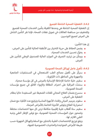 37
‫تونس‬ ‫أمل‬ ،‫تونس‬ ‫نداء‬ - ‫واجتامعية‬ ‫اقتصادية‬ ‫أرضية‬
‫للجميع‬ ‫الشاملة‬ ‫الصحية‬ ‫التغطية‬ .3.4.2
‫للجميع‬ ‫الصحية‬ ‫الخدمات‬ ‫بتأمني‬ ‫الكفيلة‬ ‫وحدها‬ ‫هي‬ ‫الشاملة‬ ‫الصحية‬ ‫التغطية‬ ‫إن‬
‫الشامل‬ ‫التأمني‬ ‫نقر‬ ‫فإننا‬ ،‫الصحة‬ ‫نفقات‬ ‫متويل‬ ‫يف‬ ‫العائالت‬ ‫مساهمة‬ ‫من‬ ‫وللتخفيف‬
.‫التونسيني‬ ‫لجميع‬ ‫املرض‬ ‫عىل‬
:‫التأمني‬ ‫هذا‬ ‫إن‬
★★،‫املرض‬ ‫عىل‬ ‫للتأمني‬ ‫الحالية‬ ‫األنظمة‬ ‫بني‬ ‫االختيار‬ ‫حرية‬ ‫عىل‬ ‫الحفاظ‬ ‫يضمن‬
★★،‫الصحية‬ ‫الخدمات‬ ‫تحسني‬ ‫ل‬ّ‫و‬‫يخ‬
★★‫عىل‬ ‫للتأمني‬ ‫الوطني‬ ‫للصندوق‬ ‫املالية‬ ‫املوارد‬ ‫يف‬ ‫الترصف‬ ‫ترشيد‬ ‫من‬ ‫ّن‬‫ك‬‫ومي‬
.‫املرض‬
‫العمومية‬ ‫الصحة‬ ‫لهياكل‬ ‫عاجل‬ ‫تأهيل‬ .4.4.2
★★‫الجامعية‬ ‫املستشفيات‬ ‫يف‬ ‫االستعجايل‬ ‫الطب‬ ‫مصالح‬ ‫تأهيل‬ ‫عىل‬ ‫ّز‬‫ك‬‫سرن‬
،‫األولوية‬ ‫ذات‬ ‫املناطق‬ ‫ويف‬ ‫والجهوية‬
★★،‫صحية‬ ‫مؤسسة‬ ‫كل‬ ‫يف‬ ‫باملرىض‬ ‫اإلنسانية‬ ‫لإلحاطة‬ ‫خاصة‬ ‫خلية‬ ‫سنقيم‬
★★‫مؤسسات‬ ‫جميع‬ ‫يف‬ ‫الالئق‬ ‫واإليواء‬ ‫النظافة‬ ‫احرتام‬ ‫عىل‬ ‫املراقبة‬ ‫د‬ّ‫د‬‫سنش‬
،‫العمومية‬ ‫الصحة‬
★★‫بنظام‬ ‫حاليا‬ ‫املستفيدة‬ ‫غري‬ ‫الضعيفة‬ ‫للفئات‬ ‫املجاين‬ ‫العالج‬ ‫بضامن‬ ‫سنرسع‬
،‫املرض‬ ‫عىل‬ ‫التغطية‬
★★‫ضامن‬ ‫مع‬ ‫األطباء‬ ‫عدد‬ ‫وترفيع‬ ‫املناسبة‬ ‫األجهزة‬ ‫واقتناء‬ ‫املباين‬ ‫برتميم‬ ‫سنقوم‬
،‫املزمنة‬ ‫باألمراض‬ ‫الخاصة‬ ‫األدوية‬ ‫وتوفري‬ ‫العالج‬ ‫استمرارية‬
★★‫مختلفة‬ ‫اختصاصات‬ ‫منها‬ ‫كل‬ ‫ترعى‬ ‫متكاملة‬ ‫إقليمية‬ ‫طبية‬ ‫أقطاب‬ ‫ستة‬ ‫سنقيم‬
‫وشبه‬ ‫الطبي‬ ‫اإلطار‬ ‫توفري‬ ‫مع‬ ،‫العمومية‬ ‫الصحية‬ ‫املؤسسات‬ ‫حول‬ ‫وتتمحور‬
،‫لها‬ ‫الالزم‬ ‫الطبي‬
‫حسب‬ ‫الجهوية‬ ‫والهياكل‬ ‫السلط‬ ‫مع‬ ‫بالتشاور‬ ‫الطبية‬ ‫االختصاصات‬ ‫توزيع‬ ‫ويقع‬
،‫للجهة‬ ‫الخصوصية‬ ‫والحاجيات‬ ‫املتواجدة‬ ‫األمراض‬ ‫طبيعة‬
 