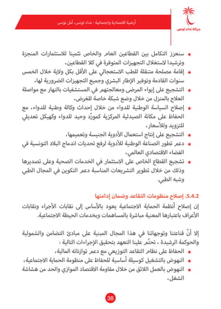 38
‫تونس‬ ‫أمل‬ ،‫تونس‬ ‫نداء‬ - ‫واجتامعية‬ ‫اقتصادية‬ ‫أرضية‬
★★‫املنجزة‬ ‫لالستثامرات‬ ‫تثمينا‬ ‫والخاص‬ ‫العام‬ ‫القطاعني‬ ‫بني‬ ‫التكامل‬ ‫سنعزز‬
،‫القطاعني‬ ‫كال‬ ‫يف‬ ‫املتوفرة‬ ‫التجهيزات‬ ‫الستغالل‬ ‫وترشيدا‬
★★‫الخمس‬ ‫خالل‬ ‫والية‬ ‫بكل‬ ‫األقل‬ ‫عىل‬ ‫االستعجايل‬ ‫للطب‬ ‫متنقلة‬ ‫مصلحة‬ ‫إقامة‬
،‫لها‬ ‫الرضورية‬ ‫التجهيزات‬ ‫وجميع‬ ‫البرشي‬ ‫اإلطار‬ ‫وتوفري‬ ‫القادمة‬ ‫سنوات‬
★★‫مواصلة‬ ‫مع‬ ‫بالنهار‬ ‫املستشفيات‬ ‫يف‬ ‫ومعالجتهم‬ ‫املرىض‬ ‫إيواء‬ ‫عىل‬ ‫التشجيع‬
،‫للغرض‬ ‫خاصة‬ ‫شبكة‬ ‫وضع‬ ‫خالل‬ ‫من‬ ‫باملنزل‬ ‫العالج‬
★★‫مع‬ ،‫للدواء‬ ‫وطنية‬ ‫وكالة‬ ‫إحداث‬ ‫خالل‬ ‫من‬ ‫للدواء‬ ‫الوطنية‬ ‫السياسة‬ ‫إصالح‬
‫تعدييل‬ ‫وكهيكل‬ ‫للدواء‬ ‫وحيد‬ ‫د‬ّ‫ر‬‫كمو‬ ‫املركزية‬ ‫الصيدلية‬ ‫مكانة‬ ‫عىل‬ ‫الحفاظ‬
،‫ولألسعار‬ ‫للتزويد‬
★★،‫وتعميمها‬ ‫الجنيسة‬ ‫األدوية‬ ‫استعامل‬ ‫إنتاج‬ ‫عىل‬ ‫التشجيع‬
★★‫يف‬ ‫التونسية‬ ‫البالد‬ ‫اندماج‬ ‫تحديات‬ ‫لرفع‬ ‫لألدوية‬ ‫الوطنية‬ ‫الصناعة‬ ‫تطور‬ ‫دعم‬
،‫العاملي‬ ‫االقتصادي‬ ‫الفضاء‬
★★‫تصديرها‬ ‫وعىل‬ ‫الصحية‬ ‫الخدمات‬ ‫يف‬ ‫االستثامر‬ ‫عىل‬ ‫الخاص‬ ‫القطاع‬ ‫تشجيع‬
‫الطبي‬ ‫املجال‬ ‫يف‬ ‫التكوين‬ ‫دعم‬ ‫املناسبة‬ ‫الترشيعات‬ ‫تطوير‬ ‫خالل‬ ‫من‬ ‫وذلك‬
.‫الطبي‬ ‫وشبه‬
‫إدامتها‬ ‫وضامن‬ ‫التقاعد‬ ‫منظومات‬ ‫إصالح‬ .5.4.2
‫ونقابات‬ ‫األجراء‬ ‫نقابات‬ ‫إىل‬ ‫باألساس‬ ‫يعود‬ ‫االجتامعية‬ ‫الحامية‬ ‫أنظمة‬ ‫إصالح‬ ‫إن‬
.‫االجتامعية‬ ‫الحيطة‬ ‫وبخدمات‬ ‫باملساهامت‬ ‫مبارشة‬ ‫املعنية‬ ‫باعتبارها‬ ‫األعراف‬
‫والشمولية‬ ‫التضامن‬ ‫مبادئ‬ ‫عىل‬ ‫املبنية‬ ‫املجال‬ ‫هذا‬ ‫يف‬ ‫وتوجهاتنا‬ ‫قناعتنا‬ ّ‫ن‬‫أ‬ ‫إال‬
: ‫التالية‬ ‫اإلجراءات‬ ‫بتحقيق‬ ‫التعهد‬ ‫علينا‬ ‫م‬ّ‫ت‬‫تح‬ ، ‫الرشيدة‬ ‫والحوكمة‬
★★،‫املالية‬ ‫توازناته‬ ‫دعم‬ ‫مع‬ ‫التوزيعي‬ ‫التقاعد‬ ‫نظام‬ ‫عىل‬ ‫الحفاظ‬
★★،‫االجتامعية‬ ‫الحامية‬ ‫منظومة‬ ‫عىل‬ ‫للحفاظ‬ ‫أساسية‬ ‫كوسيلة‬ ‫بالتشغيل‬ ‫النهوض‬
★★‫هشاشة‬ ‫من‬ ‫والحد‬ ‫املوازي‬ ‫االقتصاد‬ ‫مقاومة‬ ‫خالل‬ ‫من‬ ‫الالئق‬ ‫بالعمل‬ ‫النهوض‬
،‫الشغل‬
 