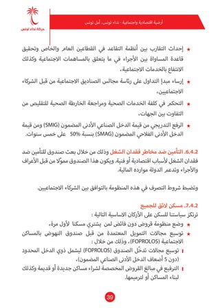39
‫تونس‬ ‫أمل‬ ،‫تونس‬ ‫نداء‬ - ‫واجتامعية‬ ‫اقتصادية‬ ‫أرضية‬
★★‫وتحقيق‬ ‫والخاص‬ ‫العام‬ ‫القطاعني‬ ‫يف‬ ‫التقاعد‬ ‫أنظمة‬ ‫بني‬ ‫التقارب‬ ‫إحداث‬
‫وكذلك‬ ‫االجتامعية‬ ‫باملساهامت‬ ‫يتعلق‬ ‫ما‬ ‫يف‬ ‫األجراء‬ ‫بني‬ ‫املساواة‬ ‫قاعدة‬
،‫االجتامعية‬ ‫بالخدمات‬ ‫االنتفاع‬
★★‫الرشكاء‬ ‫قبل‬ ‫من‬ ‫االجتامعية‬ ‫الصناديق‬ ‫مجالس‬ ‫رئاسة‬ ‫عىل‬ ‫التداول‬ ‫مبدإ‬ ‫إرساء‬
،‫االجتامعيني‬
★★‫من‬ ‫للتقليص‬ ‫الصحية‬ ‫الخارطة‬ ‫ومراجعة‬ ‫الصحية‬ ‫الخدمات‬ ‫كلفة‬ ‫يف‬ ‫التحكم‬
،‫الجهات‬ ‫بني‬ ‫التفاوت‬
★★‫قيمة‬ ‫ومن‬ )SMIG( ‫املضمون‬ ‫األدىن‬ ‫الصناعي‬ ‫الدخل‬ ‫قيمة‬ ‫من‬ ‫التدريجي‬ ‫الرفع‬
.‫سنوات‬ ‫خمس‬ ‫عىل‬ 50% ‫بنسبة‬ )SMAG( ‫املضمون‬ ‫الفالحي‬ ‫األدىن‬ ‫الدخل‬
‫ضد‬ ‫للتأمني‬ ‫صندوق‬ ‫بعث‬ ‫خالل‬ ‫من‬ ‫وذلك‬ ‫الشغل‬ ‫فقدان‬ ‫مخاطر‬ ‫ضد‬ ‫التأمني‬ .6.4.2
‫األعراف‬ ‫قبل‬ ‫من‬ ‫ال‬ّ‫و‬‫مم‬ ‫الصندوق‬ ‫هذا‬ ‫ويكون‬ .‫فنية‬ ‫أو‬ ‫اقتصادية‬ ‫ألسباب‬ ‫الشغل‬ ‫فقدان‬
.‫املالية‬ ‫موارده‬ ‫الدولة‬ ‫وتدعم‬ ‫واألجراء‬
.‫االجتامعيني‬ ‫الرشكاء‬ ‫بني‬ ‫بالتوافق‬ ‫املنظومة‬ ‫هذه‬ ‫يف‬ ‫الترصف‬ ‫رشوط‬ ‫وتضبط‬
‫للجميع‬ ‫الئق‬ ‫مسكن‬ .7.4.2
: ‫التالية‬ ‫االساسية‬ ‫األركان‬ ‫عىل‬ ‫للسكن‬ ‫سياستنا‬ ‫ترتكز‬
★★،‫مرة‬ ‫ألول‬ ‫مسكنا‬ ‫يشرتي‬ ‫ملن‬ ‫فائض‬ ‫دون‬ ‫قروض‬ ‫منظومة‬ ‫وضع‬
★★‫باملساكن‬ ‫النهوض‬ ‫صندوق‬ ‫قبل‬ ‫من‬ ‫املعتمدة‬ ‫التمويل‬ ‫مجاالت‬ ‫توسيع‬
: ‫خالل‬ ‫من‬ ‫وذلك‬ ،)FOPROLOS( ‫االجتامعية‬
❙❙‫املحدود‬ ‫الدخل‬ ‫ذوي‬ ‫ليشمل‬ )FOPROLOS( ‫الصندوق‬ ‫ّل‬‫خ‬‫تد‬ ‫مجاالت‬ ‫توسيع‬
،)‫املضمون‬ ‫الصناعي‬ ‫األدىن‬ ‫الدخل‬ ‫أضعاف‬ 5 ‫(دون‬
❙❙‫وكذلك‬ ‫قدمية‬ ‫أو‬ ‫جديدة‬‫مساكن‬ ‫لرشاء‬ ‫املخصصة‬ ‫القروض‬ ‫مبالغ‬ ‫يف‬ ‫الرتفيع‬
.‫لرتميمها‬ ‫أو‬ ‫املساكن‬ ‫لبناء‬
 