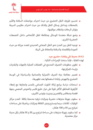 41
‫تونس‬ ‫أمل‬ ،‫تونس‬ ‫نداء‬ - ‫واجتامعية‬ ‫اقتصادية‬ ‫أرضية‬
★★‫واألمن‬ ‫السالمة‬ ‫مواصفات‬ ‫احرتام‬ ‫حيث‬ ‫من‬ ‫الحرضي‬ ‫النقل‬ ‫ظروف‬ ‫تحسني‬
‫الرسعة‬ ‫مقاييس‬ ‫احرتام‬ ‫حيث‬ ‫من‬ ‫وكذلك‬ ‫النقل‬ ‫وسائل‬ ‫وبداخل‬ ‫باملحطات‬
،‫مواقيتها‬ ‫وانتظام‬ ‫الرحالت‬ ‫وتواتر‬
★★‫التجمعات‬ ‫داخل‬ ‫األشخاص‬ ‫لنقل‬ ‫ومتكاملة‬ ‫الوسائل‬ ‫متعددة‬ ‫شبكة‬ ‫وضع‬
،‫الكربى‬ ‫الحرضية‬
★★‫حيث‬ ‫من‬ ‫ميزاته‬ ‫لتعدد‬ ‫الحديدي‬ ‫الجامعي‬ ‫النقل‬ ‫نحو‬ ‫املدن‬ ‫بني‬ ‫النقل‬ ‫توجيه‬
.‫البيئة‬ ‫عىل‬ ‫والحفاظ‬ ‫والسالمة‬ ‫واالقتصاد‬ ‫الجودة‬
‫جيد‬ ‫حرضي‬ ‫وفضاء‬ ‫نقي‬ ‫محيط‬ .9.4.2
: ‫التالية‬ ‫اإلجراءات‬ ‫سنتخذ‬ ‫فإننا‬ ، ‫الغاية‬ ‫لهذه‬
★★‫والبلديات‬ ‫بالجهات‬ ‫الصلبة‬ ‫الفضالت‬ ‫يف‬ ‫املندمج‬ ‫الترصف‬ ‫منظومات‬ ‫تطوير‬
،‫المركزيتها‬ ‫وإرساء‬
★★‫الوسط‬ ‫يف‬ )‫والسياحية‬ ‫والصناعية‬ ‫(املنزلية‬ ‫الرصف‬ ‫مياه‬ ‫معالجة‬ ‫تعميم‬
،‫تطهريها‬ ‫بعد‬ ‫استعاملها‬ ‫بإعادة‬ ‫والنهوض‬ ‫الحرضي‬
★★‫إعطاء‬ ‫مع‬ ‫وانجازها‬ ‫باملدن‬ ‫الصناعي‬ ‫التلوث‬ ‫إزالة‬ ‫برامج‬ ‫دراسة‬ ‫استحثاث‬
‫بجهة‬ ‫املنجمي‬ ‫والحوض‬ ‫قابس‬ ‫خليج‬ ‫غرار‬ ‫عىل‬ ‫تلوثا‬ ‫األكرث‬ ‫للمناطق‬ ‫األولوية‬
،‫الكربى‬ ‫وتونس‬ ‫وبنزرت‬ ‫والقرصين‬ ‫وصفاقس‬ ‫قفصة‬
★★‫مراكز‬ ‫املدن‬ ‫بكافة‬ ‫مندمجة‬ ‫ترفيه‬ ‫ومركبات‬ ‫حرضية‬ ‫منتزهات‬ ‫بتهيئة‬ ‫سنقوم‬
‫مساحات‬ ‫عىل‬ )‫رياضية‬ ‫ومركبات‬ ‫الثقافة‬ ‫ودور‬ ‫ومسارح‬ ‫سينام‬ ‫(قاعات‬ ‫الواليات‬
،‫هكتار‬ 100 ‫و‬ 50 ‫بني‬ ‫ترتاوح‬
★★‫مدينة‬ ‫بكل‬ ‫هكتار‬ 50 ‫و‬ 20 ‫بني‬ ‫ترتاوح‬ ‫مساحة‬ ‫عىل‬ ‫منتزهات‬ ‫بتهيئة‬ ‫سنقوم‬ ‫كام‬
.‫معتمدية‬ ‫مركز‬
 