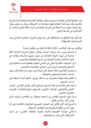 45
‫تونس‬ ‫أمل‬ ،‫تونس‬ ‫نداء‬ - ‫واجتامعية‬ ‫اقتصادية‬ ‫أرضية‬
‫والبيئية‬ ‫واالجتامعية‬ ‫االقتصادية‬ ‫وظائفه‬ ‫بحكم‬ ‫اسرتاتيجيا‬ ‫قطاعا‬ ‫الفالحي‬ ‫القطاع‬ ‫يعد‬
‫موارد‬ ‫توفري‬ ‫من‬ ‫ّن‬‫ك‬‫وم‬ ‫االستقالل‬ ‫منذ‬ ‫متواصال‬ ‫تطورا‬ ‫القطاع‬ ‫هذا‬ ‫عرف‬ ‫وقد‬ .‫واألمنية‬
‫من‬ ‫ونصف‬ ‫ماليني‬ ‫ثالثة‬ ‫تثبيت‬ ‫عىل‬ ‫عالوة‬ ‫امليدان‬ ‫يف‬ ‫النشطاء‬ ‫من‬ ‫مليون‬ ‫لنصف‬ ‫رزق‬
.‫الريفي‬ ‫الوسط‬ ‫يف‬ ‫املواطنني‬
‫رغم‬ ‫الغذايئ‬ ‫التجاري‬ ‫للميزان‬ ‫توازن‬ ‫شبه‬ ‫عىل‬ ‫املحافظة‬ ‫من‬ ‫القطاع‬ ‫هذا‬ ‫ّن‬‫ك‬‫م‬ ‫كام‬
.‫لالستهالك‬ ‫املطرد‬ ‫النمو‬
‫عديدة‬ ‫عراقيل‬ ‫من‬ ‫تعاين‬ ‫الفالحة‬ ‫التزال‬ ،‫املكاسب‬ ‫هذه‬ ‫من‬ ‫غم‬ّ‫ر‬‫وبال‬
❙❙‫كلفة‬ ‫املناخية‬ ‫الحرارة‬ ‫ارتفاع‬ ‫وبحكم‬ ‫عديدة‬ ‫سنوات‬ ‫منذ‬ ‫تونس‬ ‫ل‬ّ‫ـ‬‫تتحم‬
‫يف‬ ‫وكذلك‬ ‫وأسامك‬ ‫وزيوت‬ ‫حبوب‬ ‫من‬ ‫الغذائية‬ ‫املواد‬ ‫توريد‬ ‫يف‬ ‫متنامية‬
،)‫والشعري‬ ‫والقطانيا‬ ‫السوجا‬ ‫(من‬ ‫املاشية‬ ‫بتغذية‬ ‫الخاصة‬ ‫املواد‬
❙❙‫ومن‬ ‫امللكية‬ ‫تشتت‬ ‫لظاهرة‬ ‫املطرد‬ ‫التنامي‬ ‫من‬ ‫تعاين‬ ‫الفالحية‬ ‫الضيعات‬ ‫إن‬
،‫والتصحر‬ ‫واالنجراف‬ ‫التملح‬ ‫بسبب‬ ‫للرتبة‬ ‫املتواصل‬ ‫التدهور‬
❙❙‫لهم‬ ‫تقدم‬ ‫مالية‬ ‫مؤسسات‬ ‫غياب‬ ‫نتيجة‬ ‫مايل‬ ‫اختناق‬ ‫حالة‬ ‫الفالحون‬ ‫ويعيش‬
،‫الحقيقية‬ ‫لحاجياتهم‬ ‫مالمئة‬ ‫خدمات‬
❙❙‫عىل‬ ‫مشطة‬ ‫أرباحا‬ ‫تحقق‬ ‫توزيع‬ ‫مسالك‬ ‫من‬ ‫مترضران‬ ‫واملستهلك‬ ‫الفالح‬
،‫الجميع‬ ‫حساب‬
❙❙‫البحث‬ : ‫الفالحي‬ ‫اإلنتاج‬ ‫تأطري‬ ‫ملصالح‬ ‫الجدوى‬ ‫قلة‬ ‫من‬ ‫فالحتنا‬ ‫تعاين‬ ‫كام‬
‫القروض‬ ،‫العالمات‬ ‫وضع‬ ،‫التسويق‬ ،‫التكوين‬ ،‫اإلرشاد‬ ،‫والتطبيقي‬ ‫العلمي‬
،‫التأمني‬ ،‫الفالحية‬
❙❙‫الذي‬ ‫الصنف‬ ‫الفالحني‬ ‫من‬ ‫يجعالن‬ ‫تراجعه‬ ‫بل‬ ‫الفالحي‬ ‫املنتوج‬ ‫ركود‬ ‫إن‬
،‫الفقر‬ ‫من‬ ‫نسبة‬ ‫أكرث‬ ‫يعاين‬
❙❙‫أنه‬ ‫عىل‬ ‫الفالحية‬ ‫للحاجيات‬ ‫الرضوري‬ ‫املعدل‬ ‫دون‬ ‫فأكرث‬ ‫أكرث‬ ‫املاء‬ ‫أصبح‬
،‫ة‬ّ‫ي‬‫الحيو‬ ‫القطاعات‬ ‫من‬ ‫ولغريها‬ ‫للفالحة‬ ‫أسايس‬ ‫مورد‬
❙❙‫عديد‬ ‫من‬ )...ّ‫يب‬‫الغا‬ ‫والغطاء‬ ‫والرتبة‬ ‫(املياه‬ ‫الطبيعية‬ ‫مواردنا‬ ‫تعاين‬
،‫هشاشتها‬ ‫من‬ ‫تزيد‬ ‫التي‬ ‫االخرتاقات‬
 