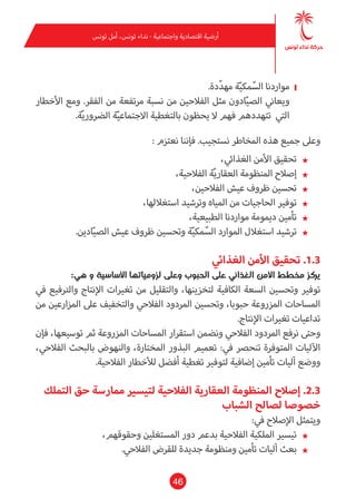 46
‫تونس‬ ‫أمل‬ ،‫تونس‬ ‫نداء‬ - ‫واجتامعية‬ ‫اقتصادية‬ ‫أرضية‬
❙❙.‫دة‬ّ‫د‬‫مه‬ ‫ة‬ّ‫ي‬‫مك‬ّ‫الس‬ ‫مواردنا‬
‫األخطار‬ ‫ومع‬ .‫الفقر‬ ‫من‬ ‫مرتفعة‬ ‫نسبة‬ ‫من‬ ‫الفالحني‬ ‫مثل‬ ‫ادون‬ّ‫ي‬‫الص‬ ‫ويعاين‬
.‫ة‬ّ‫ي‬‫الرضور‬ ‫ة‬ّ‫ي‬‫االجتامع‬ ‫بالتغطية‬ ‫يحظون‬ ‫ال‬ ‫فهم‬ ‫تتهددهم‬ ‫التي‬
: ‫نعتزم‬ ‫فإننا‬ .‫نستجيب‬ ‫املخاطر‬ ‫هذه‬ ‫جميع‬ ‫وعىل‬
★★،‫الغذايئ‬ ‫األمن‬ ‫تحقيق‬
★★،‫الفالحية‬ ‫ة‬ّ‫ي‬‫العقار‬ ‫املنظومة‬ ‫إصالح‬
★★،‫الفالحني‬ ‫عيش‬ ‫ظروف‬ ‫تحسني‬
★★،‫استغاللها‬ ‫وترشيد‬ ‫املياه‬ ‫من‬ ‫الحاجيات‬ ‫توفري‬
★★،‫الطبيعية‬ ‫مواردنا‬ ‫دميومة‬ ‫تأمني‬
★★.‫ادين‬ّ‫ي‬‫الص‬ ‫عيش‬ ‫ظروف‬ ‫وتحسني‬ ‫ة‬ّ‫ي‬‫مك‬ّ‫الس‬ ‫املوارد‬ ‫استغالل‬ ‫ترشيد‬
‫الغذايئ‬ ‫األمن‬ ‫تحقيق‬ .1.3
:‫هي‬ ‫و‬ ‫األساسية‬ ‫لزومياتها‬ ‫وعىل‬ ‫الحبوب‬ ‫عىل‬ ‫الغذايئ‬ ‫األمن‬ ‫مخطط‬ ‫يركز‬
‫يف‬ ‫والرتفيع‬ ‫اإلنتاج‬ ‫تغريات‬ ‫من‬ ‫والتقليل‬ ،‫لتخزينها‬ ‫الكافية‬ ‫السعة‬ ‫وتحسني‬ ‫توفري‬
‫من‬ ‫املزارعني‬ ‫عىل‬ ‫والتخفيف‬ ‫الفالحي‬ ‫املردود‬ ‫وتحسني‬ ،‫حبوبا‬ ‫املزروعة‬ ‫املساحات‬
.‫اإلنتاج‬ ‫تغريات‬ ‫تداعيات‬
‫فإن‬ ،‫توسيعها‬ ‫ثم‬ ‫املزروعة‬ ‫املساحات‬ ‫استقرار‬ ‫ونضمن‬ ‫الفالحي‬ ‫املردود‬ ‫نرفع‬ ‫وحتى‬
،‫الفالحي‬ ‫بالبحث‬ ‫والنهوض‬ ،‫املختارة‬ ‫البذور‬ ‫تعميم‬ :‫يف‬ ‫تنحرص‬ ‫املتوفرة‬ ‫اآلليات‬
.‫الفالحية‬ ‫لألخطار‬ ‫أفضل‬ ‫تغطية‬ ‫لتوفري‬ ‫إضافية‬ ‫تأمني‬ ‫آليات‬ ‫ووضع‬
‫التملك‬ ‫حق‬ ‫مامرسة‬ ‫لتيسري‬ ‫الفالحية‬ ‫العقارية‬ ‫املنظومة‬ ‫إصالح‬ .2.3
‫الشباب‬ ‫لصالح‬ ‫خصوصا‬
:‫يف‬ ‫اإلصالح‬ ‫ويتمثل‬
★★،‫وحقوقهم‬ ‫املستغلني‬ ‫دور‬ ‫بدعم‬ ‫الفالحية‬ ‫امللكية‬ ‫تيسري‬
★★.‫الفالحي‬ ‫للقرض‬ ‫جديدة‬ ‫ومنظومة‬ ‫تأمني‬ ‫آليات‬ ‫بعث‬
 