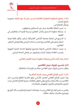 47
‫تونس‬ ‫أمل‬ ،‫تونس‬ ‫نداء‬ - ‫واجتامعية‬ ‫اقتصادية‬ ‫أرضية‬
‫خصوصا‬ ‫التملك‬ ‫حق‬ ‫مامرسة‬ ‫لتيسري‬ ‫الفالحية‬ ‫العقارية‬ ‫املنظومة‬ ‫إصالح‬ .1.2.3
.‫الشباب‬ ‫لصالح‬
: ‫يف‬ ‫االصالح‬ ‫ّل‬‫ث‬‫ويتم‬
★★،‫وحقوقهم‬ ‫املستغلني‬ ‫دور‬ ‫بدعم‬ ‫الفالحية‬ ‫امللكية‬ ‫تيسري‬
★★‫يف‬ ‫والتقليص‬ ‫اإلجراءات‬ ‫بتبسيط‬ ‫العقاري‬ ‫والنرش‬ ‫التسجيل‬ ‫منظومة‬ ‫مراجعة‬
،‫كلفتها‬
★★‫فردية‬ ‫ملكية‬ ‫وثائق‬ ‫بتسليم‬ ‫االشرتاكية‬ ‫األرايض‬ ‫وضعية‬ ‫تصفية‬ ‫يف‬ ‫الترسيع‬
‫التنظيم‬‫يف‬‫وإقحامها‬‫املراعي‬‫مساحات‬‫تحديد‬‫مع‬‫الفالحني‬‫ومتوسطي‬‫لصغار‬
،‫العقاري‬
★★‫الجهوية‬ ‫التنمية‬ ‫لخدمة‬ ‫توظيفها‬ ‫وتشجيع‬ ‫الدولية‬ ‫االرايض‬ ‫استغالل‬ ‫ترشيد‬
.‫الزراعي‬ ‫النشاط‬ ‫تعاطي‬ ‫من‬ ‫ومتكينهم‬ ‫الشباب‬ ‫بتمليك‬ ‫الفالحة‬ ‫وتشبيب‬
.‫الفالحي‬ ‫للقرض‬ ‫جديدة‬ ‫منظومة‬ ‫وصياغة‬ ‫تأمني‬ ‫آليات‬ ‫بعث‬ .2.2.3
‫الفالحني‬ ‫عيش‬ ‫ظروف‬ ‫تحسني‬ .3.3
: ‫املتكاملة‬ ‫اإلجراءات‬ ‫من‬ ‫جملة‬‫الفالحني‬ ‫عيش‬ ‫ظروف‬ ‫تحسني‬ ‫ّب‬‫ل‬‫يتط‬
‫التنافسية‬ ‫قدرته‬ ‫ودعم‬ ‫الفالحي‬ ‫اإلنتاج‬ ‫تثمني‬ .1.3.3
‫دخل‬ ‫وتحسني‬ ‫القطاع‬ ‫تنافسية‬ ‫لرفع‬ ‫األسايس‬ ‫العنرص‬ ‫الفالحي‬ ‫اإلنتاج‬ ‫تـثمني‬ ّ‫د‬‫يع‬
‫(زيت‬ ‫الغذايئ‬ ‫لإلنتاج‬ ‫متميزة‬ ‫قطاعات‬ ‫لتطوير‬ ‫وطني‬ ‫برنامج‬ ‫إنجاز‬ ‫خالل‬ ‫من‬ ‫الفالحني‬
.‫بالصادرات‬ ‫وللنهوض‬ )‫والتمور‬ ‫والحوامض‬ ‫الزيتون‬
‫التوزيع‬ ‫مســالك‬ ‫وإصالح‬ ‫الجودة‬ ‫مواصفات‬ ‫إرســاء‬ ‫الفالحي‬ ‫اإلنتــاج‬ ‫تـــثمني‬ ‫يقتيض‬
.‫حلقاته‬ ‫مختلف‬ ‫صالحيات‬ ‫وتوضيح‬
 