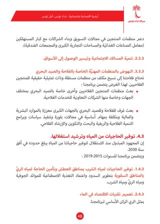 48
‫تونس‬ ‫أمل‬ ،‫تونس‬ ‫نداء‬ - ‫واجتامعية‬ ‫اقتصادية‬ ‫أرضية‬
‫املستهلكني‬ ‫كبار‬ ‫مع‬ ‫الرشاكات‬ ‫وبناء‬ ‫التسويق‬ ‫مجاالت‬ ‫يف‬ ‫املنتجني‬ ‫منظامت‬ ‫دعم‬
.)‫الفندقية‬ ‫واملجمعات‬ ‫الكربى‬ ‫التجارية‬ ‫واملساحات‬ ‫الغذائية‬ ‫الصناعات‬ ‫(معامل‬
.‫األسواق‬ ‫إىل‬ ‫الوصول‬ ‫وتيسري‬ ‫االجتامعية‬ ‫املسالك‬ ‫تنمية‬ .2.3.3
‫البحري‬ ‫والصيد‬ ‫بالفالحة‬ ‫الخاصة‬ ‫ة‬ّ‫ي‬‫املهن‬ ‫باملنظامت‬ ‫النهوض‬ .3.3.3
‫للمنتجني‬ ‫حقيقية‬ ‫متثيلية‬ ‫وذات‬ ‫مستقلة‬ ‫منظامت‬ ‫من‬ ‫مكثف‬ ‫نسيج‬ ‫إىل‬ ‫فالحتنا‬ ‫تحتاج‬
: ‫برنامجنا‬ ‫يتضمن‬ ‫الغرض‬ ‫لهذا‬ .‫الفالحيني‬
★★‫مبختلف‬ ‫البحري‬ ‫بالصيد‬ ‫خاصة‬ ‫وأخرى‬ ‫الفالحيني‬ ‫املنتجني‬ ‫منظامت‬ ‫بعث‬
.‫الفالحية‬ ‫للخدمات‬ ‫التعاونية‬ ‫الرشكات‬ ‫منها‬ ‫وخاصة‬ ‫الجهات‬
★★‫البرشية‬ ‫باملوارد‬ ‫معززة‬ ‫الكربى‬ ‫بالجهات‬ ‫البحري‬ ‫وللصيد‬ ‫للفالحة‬ ‫غرف‬ ‫بعث‬
‫وبرامج‬ ‫سياسات‬ ‫وتنفيذ‬ ‫بلورة‬ ‫مجاالت‬ ‫يف‬ ‫أساسية‬ ‫مبهام‬ ‫ومكلفة‬ ‫واملالية‬
.‫الفالحي‬ ‫واإلرشاد‬ ‫والتكوين‬ ‫والبحث‬ ‫والريفية‬ ‫الفالحية‬ ‫التنمية‬
.‫استغاللها‬ ‫وترشيد‬ ‫املياه‬ ‫من‬ ‫الحاجيات‬ ‫توفري‬ .4.3
‫أفق‬ ‫يف‬ ‫حدوده‬ ‫يبلغ‬ ‫املياه‬ ‫من‬ ‫حاجياتنا‬ ‫لتوفري‬ ‫االستقالل‬ ‫منذ‬ ‫املبذول‬ ‫املجهود‬ ‫إن‬
.2030 ‫سنة‬
: 2019-2015 ‫للسنوات‬ ‫برنامجنا‬ ‫ويتضمن‬
ّ‫الري‬ ‫ملياه‬ ‫الحاجة‬ ‫وتأمني‬ ‫العطش‬ ‫مبناطق‬ ‫الرشب‬ ‫ملياه‬ ‫الحاجيات‬ ‫توفري‬ .1.4.3
‫الجوفية‬ ‫للموائد‬ ‫االصطناعية‬ ‫التغذية‬ ‫واعتامد‬ ‫السدود‬ ‫بتطوير‬ ‫السقوية‬ ‫باملناطق‬
.‫الرشب‬ ‫ومياه‬ ّ‫الري‬ ‫ومياه‬
‫املاء‬ ‫يف‬ ‫االقتصاد‬ ‫تقنيات‬ ‫تعميم‬ .2.4.3
.‫لربنامجنا‬ ‫األسايس‬ ‫الركن‬ ‫الري‬ ‫ميثل‬
 