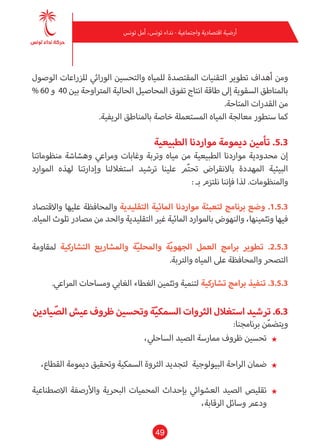 49
‫تونس‬ ‫أمل‬ ،‫تونس‬ ‫نداء‬ - ‫واجتامعية‬ ‫اقتصادية‬ ‫أرضية‬
‫الوصول‬ ‫للزراعات‬ ‫الورايث‬ ‫والتحسني‬ ‫للمياه‬ ‫املقتصدة‬ ‫التقنيات‬ ‫تطوير‬ ‫أهداف‬ ‫ومن‬
% 60 ‫و‬ 40 ‫بني‬ ‫املرتاوحة‬ ‫الحالية‬ ‫املحاصيل‬ ‫تفوق‬ ‫انتاج‬ ‫طاقة‬ ‫إىل‬ ‫السقوية‬ ‫باملناطق‬
.‫املتاحة‬ ‫القدرات‬ ‫من‬
.‫الريفية‬ ‫باملناطق‬ ‫خاصة‬ ‫املستعملة‬ ‫املياه‬ ‫معالجة‬ ‫سنطور‬ ‫كام‬
‫الطبيعية‬ ‫مواردنا‬ ‫دميومة‬ ‫تأمني‬ .5.3
‫منظوماتنا‬ ‫وهشاشة‬ ‫ومراعي‬ ‫وغابات‬ ‫وتربة‬ ‫مياه‬ ‫من‬ ‫الطبيعية‬ ‫مواردنا‬ ‫محدودية‬ ‫إن‬
‫املوارد‬ ‫لهذه‬ ‫وإدارتنا‬ ‫استغاللنا‬ ‫ترشيد‬ ‫علينا‬ ‫م‬ّ‫ت‬‫تح‬ ‫باالنقراض‬ ‫املهددة‬ ‫البيئية‬
: ‫بـ‬ ‫نلتزم‬ ‫فإننا‬ ‫لذا‬ .‫واملنظومات‬
‫واالقتصاد‬ ‫عليها‬ ‫واملحافظة‬ ‫التقليدية‬ ‫املائية‬ ‫مواردنا‬ ‫لتعبئة‬ ‫برنامج‬ ‫وضع‬ .1.5.3
.‫املياه‬ ‫تلوث‬ ‫مصادر‬ ‫من‬ ‫والحد‬ ‫التقليدية‬ ‫غري‬ ‫املائية‬ ‫باملوارد‬ ‫والنهوض‬ ،‫وتثمينها‬ ‫فيها‬
‫ملقاومة‬ ‫التشاركية‬ ‫واملشاريع‬ ‫ة‬ّ‫ي‬‫واملحل‬ ‫ة‬ّ‫ي‬‫الجهو‬ ‫العمل‬ ‫برامج‬ ‫تطوير‬ .2.5.3
.‫والرتبة‬ ‫املياه‬ ‫عىل‬ ‫واملحافظة‬ ‫التصحر‬
.‫املراعي‬ ‫ومساحات‬ ‫الغايب‬ ‫الغطاء‬ ‫وتثمني‬ ‫لتنمية‬ ‫تشاركية‬ ‫برامج‬ ‫تنفيذ‬ .3.5.3
‫يادين‬ ّ‫الص‬‫عيش‬‫ظروف‬‫وتحسني‬‫ة‬ّ‫ي‬‫السمك‬‫الرثوات‬‫استغالل‬‫ترشيد‬.6.3
:‫برنامجنا‬ ‫ن‬ّ‫م‬‫ويتض‬
★★،‫الساحيل‬ ‫الصيد‬ ‫مامرسة‬ ‫ظروف‬ ‫تحسني‬
★★،‫القطاع‬ ‫دميومة‬ ‫وتحقيق‬ ‫السمكية‬ ‫الرثوة‬ ‫لتجديد‬ ‫البيولوجية‬ ‫الراحة‬ ‫ضامن‬
★★‫االصطناعية‬ ‫واألرصفة‬ ‫البحرية‬ ‫املحميات‬ ‫بإحداث‬ ‫العشوايئ‬ ‫الصيد‬ ‫تقليص‬
،‫الرقابة‬ ‫وسائل‬ ‫ودعم‬
 