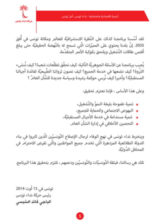 5
‫تونس‬ ‫أمل‬ ،‫تونس‬ ‫نداء‬ - ‫واجتامعية‬ ‫اقتصادية‬ ‫أرضية‬
‫فق‬ُ‫أ‬ ‫يف‬ ‫تونس‬ ‫ومكانة‬ ‫للعامل‬ ‫ة‬ّ‫ي‬‫االسترشاف‬ ‫ظرة‬ّ‫ن‬‫ال‬ ‫عىل‬ ‫كذلك‬ ‫برنامجنا‬ ‫سنا‬ّ‫أس‬ ‫لقد‬
‫يبلغ‬ ‫حتى‬ ‫ة‬ّ‫ي‬‫الحقيق‬ ‫هضة‬ّ‫ن‬‫بال‬ ‫له‬ ‫تسمح‬ ‫ّتي‬‫ل‬‫ا‬ ‫زات‬ّ‫ي‬‫املم‬ ‫عىل‬ ‫يحتوي‬ ‫بلدنا‬ ّ‫ن‬‫إ‬ .2035
.‫مة‬ّ‫د‬‫املتق‬ ‫األمم‬ ‫بكوكبة‬ ‫ويلتحق‬ ‫شغيل‬ّ‫ت‬‫ال‬ ‫طاقات‬ ‫أقىص‬
‫ُنىشء‬‫ن‬ ‫كيف‬ ‫شعبنا؟‬ ‫ّعات‬‫ل‬‫تط‬ ‫ّق‬‫ق‬‫نح‬ ‫كيف‬ :‫الية‬ّ‫ت‬‫ال‬ ‫ة‬ّ‫ي‬‫الجوهر‬ ‫األسئلة‬ ‫عن‬ ‫برنامجنا‬ ‫جيب‬ُ‫ي‬
‫أجيالنا‬ ‫لفائدة‬ ‫ة‬ّ‫ي‬‫ّبيع‬‫ط‬‫ال‬ ‫ثرواتنا‬ ‫نصون‬ ‫كيف‬ ‫الجميع؟‬ ‫خدمة‬ ‫يف‬ ‫نضعها‬ ‫كيف‬ ‫وة؟‬ ّ‫الث‬
‫؟‬ ّ‫م‬‫العا‬ ‫أن‬ّ‫للش‬ ‫جديدة‬ ‫وسياسة‬ ‫رشيدة‬ ‫حوكمة‬ ‫ُريس‬‫ن‬ ‫كيف‬ ‫وأخريا‬ ‫ة؟‬ّ‫ي‬‫املستقبل‬
:‫تحقيق‬ ‫نعتزم‬ ‫فإننا‬ ، ‫األساس‬ ‫هذا‬ ‫وعىل‬
★★،‫شغيل‬ّ‫ت‬‫وال‬ ّ‫و‬‫النم‬ ‫بليغة‬ ‫طموحة‬ ‫تنمية‬
★★،‫للجميع‬ ‫والحامية‬ ‫االجتامعي‬ ‫النهوض‬
★★،‫ة‬ّ‫ي‬‫املستقبل‬ ‫األجيال‬ ‫خدمة‬ ‫يف‬ ‫مستدامة‬ ‫تنمية‬
★★.‫العام‬ ‫الشأن‬ ‫إدارة‬ ‫يف‬ ‫األخالقي‬ ‫التحصني‬
‫بناء‬ ‫يف‬ ‫ثابروا‬ ‫ّذين‬‫ل‬‫ا‬ ‫ني‬ّ‫ي‬‫ونس‬ّ‫ت‬‫ال‬ ‫اإلصالح‬ ‫لرجال‬ ‫الوفاء‬ ‫نهج‬ ‫يف‬ ‫تونس‬ ‫نداء‬ ‫وينخرط‬
‫يف‬ ‫االحرتام‬ ‫تفرض‬ ‫ّتي‬‫ل‬‫وا‬ ‫املواطنني‬ ‫جميع‬ ‫تخدم‬ ‫ّتي‬‫ل‬‫ا‬ ‫املزدهرة‬ ‫الطالئعية‬ ‫الدولة‬
.‫ة‬ّ‫ي‬‫ول‬ّ‫د‬‫ال‬ ‫املحافل‬
.‫الربنامج‬ ‫هذا‬ ‫بتحقيق‬ ‫نلتزم‬ ،‫ودعمهم‬ ‫ني‬ّ‫ي‬‫ونس‬ّ‫ت‬‫وال‬ ‫ات‬ّ‫ي‬‫ونس‬ّ‫ت‬‫ال‬ ‫فبثقة‬ ،‫رسالتنا‬ ‫هي‬ ‫تلك‬
2014 ‫أوت‬ 15 ‫يف‬ ‫تونس‬
‫تونس‬ ‫نداء‬ ‫حركة‬ ‫رئيس‬
‫بيس‬ ّ‫الس‬ ‫قائد‬ ‫الباجي‬
 