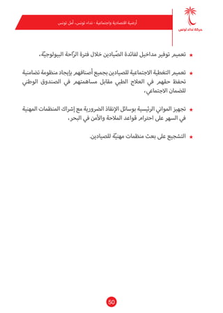 50
‫تونس‬ ‫أمل‬ ،‫تونس‬ ‫نداء‬ - ‫واجتامعية‬ ‫اقتصادية‬ ‫أرضية‬
★★،‫ة‬ّ‫ي‬‫البيولوج‬ ‫احة‬ّ‫ر‬‫ال‬ ‫فرتة‬ ‫خالل‬ ‫يادين‬ّ‫الص‬ ‫لفائدة‬ ‫مداخيل‬ ‫توفري‬ ‫تعميم‬
★★‫تضامنية‬‫منظومة‬‫بإيجاد‬‫أصنافهم‬‫بجميع‬‫للصيادين‬‫االجتامعية‬‫التغطية‬‫تعميم‬
‫الوطني‬ ‫الصندوق‬ ‫يف‬ ‫مساهمتهم‬ ‫مقابل‬ ‫الطبي‬ ‫العالج‬ ‫يف‬ ‫حقهم‬ ‫تحفظ‬
،‫االجتامعي‬ ‫للضامن‬
★★‫املهنية‬ ‫املنظامت‬ ‫إرشاك‬ ‫مع‬ ‫الرضورية‬ ‫اإلنقاذ‬ ‫بوسائل‬ ‫الرئيسية‬ ‫املواين‬ ‫تجهيز‬
،‫البحر‬ ‫يف‬ ‫واألمن‬ ‫املالحة‬ ‫قواعد‬ ‫احرتام‬ ‫عىل‬ ‫السهر‬ ‫يف‬
★★.‫للصيادين‬ ‫ة‬ّ‫ي‬‫مهن‬ ‫منظامت‬ ‫بعث‬ ‫عىل‬ ‫التشجيع‬
 