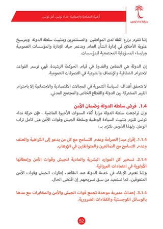 52
‫تونس‬ ‫أمل‬ ،‫تونس‬ ‫نداء‬ - ‫واجتامعية‬ ‫اقتصادية‬ ‫أرضية‬
‫وبرتسيخ‬ ‫الدولة‬ ‫سلطة‬ ‫وبتثبيت‬ ‫واملستثمرين‬ ‫املواطنني‬ ‫لدى‬ ‫الثقة‬ ‫بزرع‬ ‫نلتزم‬ ‫إننا‬
‫العمومية‬ ‫واملؤسسات‬ ‫اإلدارة‬ ‫حياد‬ ‫وبدعم‬ ‫العام‬ ‫الشأن‬ ‫إدارة‬ ‫يف‬ ‫األخالق‬ ‫علوية‬
.‫للمؤسسات‬ ‫املجتمعية‬ ‫املسؤولية‬ ‫وبإرساء‬
‫القواعد‬ ‫ترسم‬ ‫فهي‬ .‫الرشيدة‬ ‫الحوكمة‬ ‫قيام‬ ‫يف‬ ‫والقدوة‬ ‫الضامن‬ ‫هي‬ ‫الدولة‬ ‫إن‬
.‫العمومية‬ ‫الترصفات‬ ‫يف‬ ‫والرشعية‬ ‫واإلنصاف‬ ‫الشفافية‬ ‫الحرتام‬
‫باحرتام‬ ‫إال‬ ‫واالجتامعية‬ ‫االقتصادية‬ ‫املجاالت‬ ‫يف‬ ‫التنموية‬ ‫السياسة‬ ‫أهداف‬ ‫تتحقق‬ ‫ال‬
.‫املدين‬ ‫واملجتمع‬ ‫الخاص‬ ‫والقطاع‬ ‫الدولة‬ ‫بني‬ ‫املشرتكة‬ ‫القيم‬
‫األمن‬ ‫وضامن‬ ‫الدولة‬ ‫سلطة‬ ‫فرض‬ .1.4
‫نداء‬ ‫حركة‬ ‫فإن‬ ، ‫املاضية‬ ‫األخرية‬ ‫السنوات‬ ‫أثناء‬ ‫مرارا‬ ‫الدولة‬ ‫سلطة‬ ‫تراجعت‬ ‫وإن‬
‫تراب‬ ‫كامل‬ ‫عىل‬ ‫األمن‬ ‫وقوات‬ ‫الجيش‬ ‫وسلطة‬ ‫الوطنية‬ ‫السيادة‬ ‫بتثبيت‬ ‫تلتزم‬ ‫تونس‬
: ‫بـ‬ ‫نلتزم‬ ‫الغرض‬ ‫ولهذا‬ .‫الوطن‬
‫والعنف‬ ‫الكراهية‬ ‫إىل‬ ‫يدعو‬ ‫من‬ ‫كل‬ ‫مع‬ ‫التسامح‬ ‫وعدم‬ ‫الرصامة‬ ‫مبدإ‬ ‫إقرار‬ .1.1.4
.‫اإلرهاب‬ ‫يف‬ ‫واملتواطئني‬ ‫الضالعني‬ ‫مع‬ ‫التسامح‬ ‫وعدم‬
‫وإعطائها‬ ‫األمن‬ ‫وقوات‬ ‫للجيش‬ ‫واملادية‬ ‫البرشية‬ ‫املوارد‬ ‫كل‬ ‫تسخري‬ .2.1.4
‫امليزانية‬ ‫اعتامدات‬ ‫يف‬ ‫األولوية‬
‫األمن‬ ‫وقوات‬ ‫الجيش‬ ‫إطارات‬ ،‫التقاعد‬ ‫عند‬ ‫الدولة‬ ‫خدمة‬ ‫يف‬ ‫اإلبقاء‬ ‫نعتزم‬ ‫وإننا‬
.‫الحال‬ ‫اقتىض‬ ‫إن‬ ‫ترسيحهم‬ ‫سبق‬ ‫من‬ ‫نستعيد‬ ‫كام‬ ،‫املتفوقني‬
‫مدها‬ ‫مع‬ ‫واملخابرات‬ ‫واألمن‬ ‫الجيش‬ ‫قوات‬ ‫تجمع‬ ‫موحدة‬ ‫مديرية‬ ‫إحداث‬ .3.1.4
.‫الرضورية‬ ‫والكفاءات‬ ‫اللوجستية‬ ‫بالوسائل‬
 