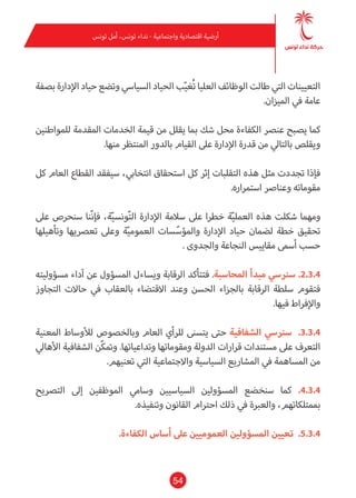 54
‫تونس‬ ‫أمل‬ ،‫تونس‬ ‫نداء‬ - ‫واجتامعية‬ ‫اقتصادية‬ ‫أرضية‬
‫بصفة‬ ‫اإلدارة‬ ‫حياد‬ ‫وتضع‬ ‫السيايس‬ ‫الحياد‬ ‫ب‬ّ‫ي‬‫ُغ‬‫ت‬ ‫العليا‬ ‫الوظائف‬ ‫طالت‬ ‫التي‬ ‫التعيينات‬
.‫امليزان‬ ‫يف‬ ‫عامة‬
‫للمواطنني‬ ‫املقدمة‬ ‫الخدمات‬ ‫قيمة‬ ‫من‬ ‫يقلل‬ ‫مبا‬ ‫شك‬ ‫محل‬ ‫الكفاءة‬ ‫عنرص‬ ‫يصبح‬ ‫كام‬
.‫منها‬ ‫املنتظر‬ ‫بالدور‬ ‫القيام‬ ‫عىل‬ ‫اإلدارة‬ ‫قدرة‬ ‫من‬ ‫بالتايل‬ ‫ويقلص‬
‫كل‬ ‫العام‬ ‫القطاع‬ ‫سيفقد‬ ،‫انتخايب‬ ‫استحقاق‬ ‫كل‬ ‫إثر‬ ‫التقلبات‬ ‫هذه‬ ‫مثل‬ ‫تجددت‬ ‫فإذا‬
.‫استمراره‬ ‫وعنارص‬ ‫مقوماته‬
‫عىل‬ ‫سنحرص‬ ‫ّنا‬‫ن‬‫فإ‬ ،‫ة‬ّ‫ي‬‫ونس‬ّ‫ت‬‫ال‬ ‫اإلدارة‬ ‫سالمة‬ ‫عىل‬ ‫خطرا‬ ‫ة‬ّ‫ي‬‫العمل‬ ‫هذه‬ ‫شكلت‬ ‫ومهام‬
‫وتأهيلها‬ ‫تعرصيها‬ ‫وعىل‬ ‫ة‬ّ‫ي‬‫العموم‬ ‫سات‬ّ‫واملؤس‬ ‫اإلدارة‬ ‫حياد‬ ‫لضامن‬ ‫خطة‬ ‫تحقيق‬
. ‫والجدوى‬ ‫النجاعة‬ ‫مقاييس‬ ‫أسمى‬ ‫حسب‬
‫مسؤوليته‬ ‫آداء‬ ‫عن‬ ‫املسؤول‬ ‫ويساءل‬ ‫الرقابة‬ ‫فتتأكد‬ .‫املحاسبة‬ ‫مبدأ‬ ‫سرنيس‬ .2.3.4
‫التجاوز‬ ‫حاالت‬ ‫يف‬ ‫بالعقاب‬ ‫االقتضاء‬ ‫وعند‬ ‫الحسن‬ ‫بالجزاء‬ ‫الرقابة‬ ‫سلطة‬ ‫فتقوم‬
.‫فيها‬ ‫واإلفراط‬
‫املعنية‬ ‫لألوساط‬ ‫وبالخصوص‬ ‫العام‬ ‫للرأي‬ ‫يتسنى‬ ‫حتى‬ ‫الشفافية‬ ‫سرنيس‬ .3.3.4
‫األهايل‬ ‫الشفافية‬ ‫ّن‬‫ك‬‫ومت‬ .‫وتداعياتها‬ ‫ومقوماتها‬ ‫الدولة‬ ‫قرارات‬ ‫مستندات‬ ‫عىل‬ ‫التعرف‬
.‫تعنيهم‬ ‫التي‬ ‫واالجتامعية‬ ‫السياسية‬ ‫املشاريع‬ ‫يف‬ ‫املساهمة‬ ‫من‬
‫الترصيح‬ ‫إىل‬ ‫املوظفني‬ ‫وسامي‬ ‫السياسيني‬ ‫املسؤولني‬ ‫سنخضع‬ ‫كام‬ .4.3.4
.‫وتنفيذه‬ ‫القانون‬ ‫احرتام‬ ‫ذلك‬ ‫يف‬ ‫والعربة‬ ،‫مبمتلكاتهم‬
.‫الكفاءة‬ ‫أساس‬ ‫عىل‬ ‫العموميني‬ ‫املسؤولني‬ ‫تعيني‬ .5.3.4
 