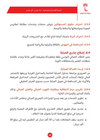 56
‫تونس‬ ‫أمل‬ ،‫تونس‬ ‫نداء‬ - ‫واجتامعية‬ ‫اقتصادية‬ ‫أرضية‬
‫ملقاييس‬ ‫مطابقة‬ ‫وخدمات‬ ‫منتجات‬ ‫بتوفري‬ ‫املستهلكني‬ ‫حقوق‬ ‫احرتام‬ .2.5.4
.‫والصحة‬ ‫والسالمة‬ ‫ومواصفاتها‬ ‫الجودة‬
.‫البيئية‬ ‫الترشيعات‬ ‫مع‬ ‫تتالءم‬ ‫انتاج‬ ‫أمناط‬ ‫باعتامد‬ ‫البيئة‬ ‫احرتام‬ .3.5.4
.‫للجميع‬ ‫والرياضة‬ ‫والرتفيه‬ ‫بالثقافة‬ ‫النهوض‬ ‫يف‬ ‫املساهمة‬ .4.5.4
‫للجباية‬ ‫جذري‬ ‫إصالح‬ .6.4
‫مالمئته‬ ‫وعدم‬ ‫عادلة‬ ‫الغري‬ ‫وطبيعته‬ ‫وتعقيداته‬ ‫بثقله‬ ‫التونيس‬ ‫الجبايئ‬ ‫النظام‬ ‫يتميز‬
.‫الثورة‬ ‫واستحقاقات‬ ‫العرص‬ ‫متطلبات‬
‫الجبائية‬ ‫العدالة‬ ‫إرساء‬ .1.6.4
‫بالتضخم‬ ‫وربطها‬ ‫الفردية‬ ‫باملداخيل‬ ‫الخاصة‬ ‫الجباية‬ ‫جداول‬ ‫مراجعة‬ ‫الرضوري‬ ‫من‬
‫املرتفعة‬ ‫املداخيل‬ ‫أصحاب‬ ‫ولحمل‬ ‫املضمون‬ ‫األدىن‬ ‫الدخل‬ ‫أصحاب‬ ‫إلعفاء‬ ‫املايل‬
.‫الحقيقي‬ ‫العيش‬ ‫مستوى‬ ‫حسب‬ ‫الجباية‬ ‫متويل‬ ‫يف‬ ‫املساهمة‬ ‫عىل‬ ‫واألثرياء‬
‫وذلك‬ ‫الجبايئ‬ ‫والغش‬ ‫الجبايئ‬ ‫التهرب‬ ‫ومقاومة‬ ‫الشفافية‬ ‫مبدإ‬ ‫تكريس‬ .2.6.4
: ‫التالية‬ ‫واإلجراءات‬ ‫التدابري‬ ‫باتخاذ‬
★★‫األداءات‬ ‫وخالص‬ ‫الجبايئ‬ ‫الترصيح‬ ‫إلجراءات‬ ‫تيسريا‬ ‫بعد‬ ‫عن‬ ‫الخدمات‬ ‫تطوير‬
،‫واملعاليم‬
★★‫والرفع‬ ‫املعنية‬ ‫األطراف‬ ‫مع‬ ‫بالتشاور‬ ‫التقديري‬ ‫النظام‬ ‫تطبيق‬ ‫مجال‬ ‫تحديد‬
،‫النظام‬ ‫هذا‬ ‫بعنوان‬ ‫الدنيا‬ ‫املساهمة‬ ‫مبلغ‬ ‫يف‬ ‫تدريجيا‬
★★20 ‫مبلغ‬ ‫إىل‬ ‫فيه‬ ‫التقليص‬ ‫ثم‬ ‫دينار‬ ‫ألف‬ 30 ‫ب‬ ‫نقدا‬ ‫املعامالت‬ ‫سقف‬ ‫تحديد‬
،‫دينار‬ ‫ألف‬
 