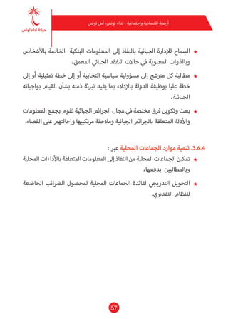 57
‫تونس‬ ‫أمل‬ ،‫تونس‬ ‫نداء‬ - ‫واجتامعية‬ ‫اقتصادية‬ ‫أرضية‬
★★‫باألشخاص‬ ‫الخاصة‬ ‫البنكية‬ ‫املعلومات‬ ‫إىل‬ ‫بالنفاذ‬ ‫الجبائية‬ ‫لإلدارة‬ ‫السامح‬
،‫املعمق‬ ‫الجبايئ‬ ‫التفقد‬ ‫حاالت‬ ‫يف‬ ‫املعنوية‬ ‫وبالذوات‬
★★‫إىل‬ ‫أو‬ ‫متثيلية‬ ‫خطة‬ ‫إىل‬ ‫أو‬ ‫انتخابية‬ ‫سياسية‬ ‫مسؤولية‬ ‫إىل‬ ‫مرتشح‬ ‫كل‬ ‫مطالبة‬
‫بواجباته‬ ‫القيام‬ ‫بشأن‬ ‫ذمته‬ ‫تربئة‬ ‫يفيد‬ ‫مبا‬ ‫باإلدالء‬ ‫الدولة‬ ‫بوظيفة‬ ‫عليا‬ ‫خطة‬
،‫الجبائية‬
★★‫املعلومات‬ ‫بجمع‬ ‫تقوم‬ ‫الجبائية‬ ‫الجرائم‬ ‫مجال‬ ‫يف‬ ‫مختصة‬ ‫فرق‬ ‫وتكوين‬ ‫بعث‬
.‫القضاء‬ ‫عىل‬ ‫وإحالتهم‬ ‫مرتكبيها‬ ‫ومالحقة‬ ‫الجبائية‬ ‫بالجرائم‬ ‫املتعلقة‬ ‫واألدلة‬
: ‫عرب‬ ‫املحلية‬ ‫الجامعات‬ ‫موارد‬ ‫تنمية‬ .3.6.4
★★‫املحلية‬‫باألداءات‬‫املتعلقة‬‫املعلومات‬‫إىل‬‫النفاذ‬‫من‬‫املحلية‬‫الجامعات‬‫متكني‬
،‫بدفعها‬ ‫وباملطالبني‬
★★‫الخاضعة‬ ‫الرضائب‬ ‫ملحصول‬ ‫املحلية‬ ‫الجامعات‬ ‫لفائدة‬ ‫التدريجي‬ ‫التحويل‬
.‫التقديري‬ ‫للنظام‬
 