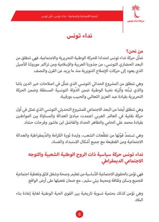 6
‫تونس‬ ‫أمل‬ ،‫تونس‬ ‫نداء‬ - ‫واجتامعية‬ ‫اقتصادية‬ ‫أرضية‬
‫تونس‬ ‫نداء‬
‫نحن؟‬ ‫من‬
‫من‬ ‫تنطلق‬ ‫فهي‬ .‫واالجتامعية‬ ‫التحريرية‬ ‫الوطنية‬ ‫للحركة‬ ‫امتدادا‬ ‫تونس‬ ‫نداء‬ ‫حركة‬ ‫ّل‬‫ث‬‫مت‬
‫األصيل‬ ‫موروثنا‬ ‫تراكم‬ ‫ومن‬ ‫واإلسالمية‬ ‫العربية‬ ‫جذورنا‬ ‫من‬ ،‫التونيس‬ ‫الحضاري‬ ‫البعد‬
.‫والنصف‬ ‫القرن‬ ‫عن‬ ‫يزيد‬ ‫ما‬ ‫منذ‬ ‫التنويرية‬ ‫اإلصالح‬ ‫حركات‬ ‫إىل‬ ‫يعود‬ ‫الذي‬
‫باشا‬ ‫الدين‬ ‫خري‬ ‫اصالحات‬ ‫يف‬ ‫ّل‬‫ث‬‫مت‬ ‫الذي‬ ‫التونيس‬ ‫الحدايث‬ ‫املرشوع‬ ‫من‬ ‫تنطلق‬ ‫وهي‬
‫الحركة‬ ‫وضمن‬ ‫املستقلة‬ ‫التونسية‬ ‫ولة‬ّ‫د‬‫ال‬ ‫ضمن‬ ‫الوطنية‬ ‫نخبنا‬ ‫وأثرته‬ ‫ته‬ّ‫ن‬‫تب‬ ‫والذي‬
.‫بورقيبة‬ ‫والحبيب‬ ‫الثعالبي‬ ‫العزيز‬ ‫عبد‬ ‫بقيادة‬ ‫التحريرية‬
‫أول‬ ‫يف‬ ‫متثل‬ ‫الذي‬ ‫التونيس‬ ‫التحديثي‬ ‫للمرشوع‬ ‫االجتامعي‬ ‫البعد‬ ‫من‬ ‫أيضا‬ ‫تنطلق‬ ‫وهي‬
‫املواطنني‬ ‫بني‬ ‫واملساواة‬ ‫العدالة‬ ‫مبادئ‬ ‫اعتمدت‬ ‫العريب‬ ‫العامل‬ ‫يف‬ ‫نقابية‬ ‫حركة‬
.‫حشاد‬ ‫وفرحات‬ ‫عاشور‬ ‫ابن‬ ‫والفاضل‬ ‫الحداد‬ ‫والطاهر‬ ‫الحامي‬ ‫عيل‬ ‫محمد‬ ‫بقيادة‬
‫والعدالة‬ ‫ميقراطية‬ّ‫د‬‫وال‬ ‫الكرامة‬ ‫ثورة‬ ‫وليدة‬ ،‫الشعب‬ ‫ّعات‬‫ل‬‫تط‬ ‫من‬ ‫تها‬ّ‫و‬‫ق‬ ّ‫د‬‫تستم‬ ‫وهي‬
.‫والفساد‬ ‫االستبداد‬ ‫أشكال‬ ‫جميع‬‫مع‬ ‫القطيعة‬ ‫ومن‬ ‫االجتامعية‬
‫والتوجه‬ ‫الشعبية‬ ‫الوطنية‬ ‫الروح‬ ‫ذات‬ ‫سياسية‬ ‫حركة‬ ‫تونس‬ ‫نداء‬
‫الدميقراطي‬ ‫االجتامعي‬
‫اجتامعية‬‫وتغطية‬‫الئق‬‫وشغل‬‫وصحة‬‫تعليم‬‫من‬‫األساسية‬‫االجتامعية‬‫بالحقوق‬‫تؤمن‬‫فهي‬
.‫الواقع‬ ‫أرض‬ ‫عىل‬ ‫تفعيلها‬ ‫ضامن‬ ‫مع‬ ،‫سليم‬ ‫بيئي‬ ‫ومحيط‬ ‫وثقافة‬ ‫وسكن‬ ‫للجميع‬
‫بناء‬ ‫إعادة‬ ‫لغاية‬ ‫الوطنية‬ ‫الحية‬ ‫القوى‬ ‫بني‬ ‫تاريخية‬ ‫تسوية‬ ‫بحتمية‬ ‫كذلك‬ ‫تؤمن‬ ‫وهي‬
.‫البالد‬
 