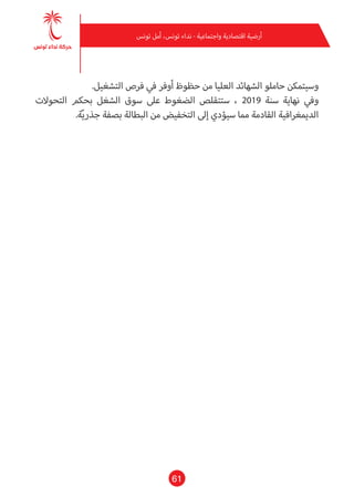 61
‫تونس‬ ‫أمل‬ ،‫تونس‬ ‫نداء‬ - ‫واجتامعية‬ ‫اقتصادية‬ ‫أرضية‬
.‫التشغيل‬ ‫فرص‬ ‫يف‬ ‫أوفر‬ ‫حظوظ‬ ‫من‬ ‫العليا‬ ‫الشهائد‬ ‫حاملو‬ ‫وسيتمكن‬
‫التحوالت‬ ‫بحكم‬ ‫الشغل‬ ‫سوق‬ ‫عىل‬ ‫الضغوط‬ ‫ستتقلص‬ ، 2019 ‫سنة‬ ‫نهاية‬ ‫ويف‬
.‫ة‬ّ‫ي‬‫جذر‬ ‫بصفة‬ ‫البطالة‬ ‫من‬ ‫التخفيض‬ ‫إىل‬ ‫سيؤدي‬ ‫مام‬ ‫القادمة‬ ‫الدميغرافية‬
 