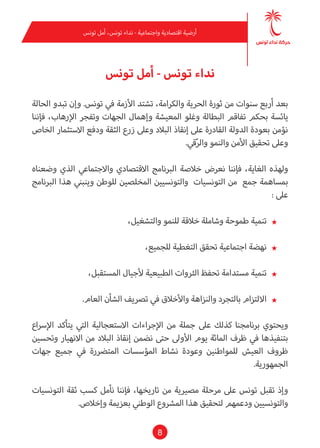 8
‫تونس‬ ‫أمل‬ ،‫تونس‬ ‫نداء‬ - ‫واجتامعية‬ ‫اقتصادية‬ ‫أرضية‬
‫تونس‬ ‫أمل‬ - ‫تونس‬ ‫نداء‬
‫الحالة‬ ‫تبدو‬ ‫وإن‬ .‫تونس‬ ‫يف‬ ‫األزمة‬ ‫تشتد‬ ،‫والكرامة‬ ‫الحرية‬ ‫ثورة‬ ‫من‬ ‫سنوات‬ ‫أربع‬ ‫بعد‬
‫فإننا‬ ،‫اإلرهاب‬ ‫وتفجر‬ ‫الجهات‬ ‫وإهامل‬ ‫املعيشة‬ ‫وغلو‬ ‫البطالة‬ ‫تفاقم‬ ‫بحكم‬ ‫يائسة‬
‫الخاص‬ ‫االستثامر‬ ‫ودفع‬ ‫الثقة‬ ‫زرع‬ ‫وعىل‬ ‫البالد‬ ‫إنقاذ‬ ‫عىل‬ ‫القادرة‬ ‫الدولة‬ ‫بعودة‬ ‫نؤمن‬
.‫قي‬ّ‫ر‬‫وال‬ ‫والنمو‬ ‫األمن‬ ‫تحقيق‬ ‫وعىل‬
‫وضعناه‬ ‫الذي‬ ‫واالجتامعي‬ ‫االقتصادي‬ ‫الربنامج‬ ‫خالصة‬ ‫نعرض‬ ‫فإننا‬ ،‫الغاية‬ ‫ولهذه‬
‫الربنامج‬ ‫هذا‬ ‫وينبني‬ ‫للوطن‬ ‫املخلصني‬ ‫والتونسيني‬ ‫التونسيات‬ ‫من‬ ‫جمع‬ ‫مبساهمة‬
: ‫عىل‬
★★،‫والتشغيل‬ ‫للنمو‬ ‫خالقة‬ ‫وشاملة‬ ‫طموحة‬ ‫تنمية‬
★★،‫للجميع‬ ‫التغطية‬ ‫تحقق‬ ‫اجتامعية‬ ‫نهضة‬
★★،‫املستقبل‬ ‫ألجيال‬ ‫الطبيعية‬ ‫الرثوات‬ ‫تحفظ‬ ‫مستدامة‬ ‫تنمية‬
★★.‫العام‬ ‫الشأن‬ ‫ترصيف‬ ‫يف‬ ‫واألخالق‬ ‫والنزاهة‬ ‫بالتجرد‬ ‫االلتزام‬
‫اإلرساع‬ ‫يتأكد‬ ‫التي‬ ‫االستعجالية‬ ‫اإلجراءات‬ ‫من‬ ‫جملة‬ ‫عىل‬ ‫كذلك‬ ‫برنامجنا‬ ‫ويحتوي‬
‫وتحسني‬ ‫االنهيار‬ ‫من‬ ‫البالد‬ ‫إنقاذ‬ ‫نضمن‬ ‫حتى‬ ‫األوىل‬ ‫يوم‬ ‫املائة‬ ‫ظرف‬ ‫يف‬ ‫بتنفيذها‬
‫جهات‬ ‫جميع‬ ‫يف‬ ‫املترضرة‬ ‫املؤسسات‬ ‫نشاط‬ ‫وعودة‬ ‫للمواطنني‬ ‫العيش‬ ‫ظروف‬
.‫الجمهورية‬
‫التونسيات‬ ‫ثقة‬ ‫كسب‬ ‫نأمل‬ ‫فإننا‬ ،‫تاريخها‬ ‫من‬ ‫مصريية‬ ‫مرحلة‬ ‫عىل‬ ‫تونس‬ ‫تقبل‬ ‫وإذ‬
.‫وإخالص‬ ‫بعزمية‬ ‫الوطني‬ ‫املرشوع‬ ‫هذا‬ ‫لتحقيق‬ ‫ودعمهم‬ ‫والتونسيني‬
 