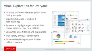 Copyright © 2014 Oracle and/or its affiliates. All rights reserved. |
Visual Exploration for Everyone
• Intuitive unified experience guides users
during analysis
• Seamlessly blends reporting &
dashboarding
• Automatic highlighting of related data
enables discovery of new patterns
• Consumer-style filtering and exploration
• Rich library of visual components
• Advanced trellising exposes hidden
patterns in data
 