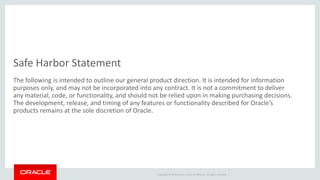 Copyright © 2014 Oracle and/or its affiliates. All rights reserved. |
Safe Harbor Statement
The following is intended to outline our general product direction. It is intended for information
purposes only, and may not be incorporated into any contract. It is not a commitment to deliver
any material, code, or functionality, and should not be relied upon in making purchasing decisions.
The development, release, and timing of any features or functionality described for Oracle’s
products remains at the sole discretion of Oracle.
 