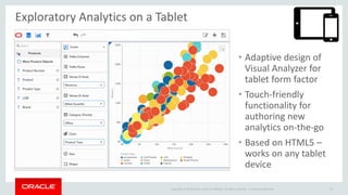Copyright © 2014 Oracle and/or its affiliates. All rights reserved. |
Exploratory Analytics on a Tablet
• TODO
Oracle Confidential 22
• Adaptive design of
Visual Analyzer for
tablet form factor
• Touch-friendly
functionality for
authoring new
analytics on-the-go
• Based on HTML5 –
works on any tablet
device
 