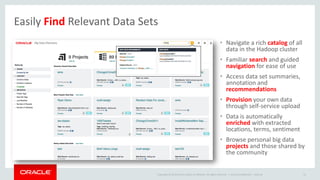 Copyright © 2014 Oracle and/or its affiliates. All rights reserved. |
• Navigate a rich catalog of all
data in the Hadoop cluster
• Familiar search and guided
navigation for ease of use
• Access data set summaries,
annotation and
recommendations
• Provision your own data
through self-service upload
• Data is automatically
enriched with extracted
locations, terms, sentiment
• Browse personal big data
projects and those shared by
the community
Oracle Confidential – Internal 41
Easily Find Relevant Data Sets
 