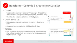 Copyright © 2014 Oracle and/or its affiliates. All rights reserved. |
Transform – Commit & Create New Data Set
• Commit
– Executes the transformation on the sample data so they
are available throughout the app (explore, discover, etc.)
– Updates the original collection in the Dgraph
• Create a Data Set
– Executes the transformation on the entire data set in
HDFS
– Creates a new entry in the BDD Catalog & Hive
• Rollback
– Any attribute(s) created by an individual transformation
that is later deleted will be removed when you commit
the transform script
Oracle Confidential – Internal 58
Delete/Rollback
 