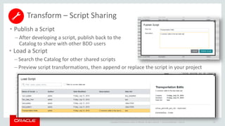 Copyright © 2014 Oracle and/or its affiliates. All rights reserved. |
Transform – Script Sharing
• Publish a Script
– After developing a script, publish back to the
Catalog to share with other BDD users
Oracle Confidential – Internal 59
• Load a Script
– Search the Catalog for other shared scripts
– Preview script transformations, then append or replace the script in your project
 