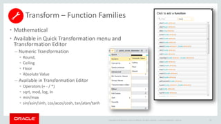 Copyright © 2014 Oracle and/or its affiliates. All rights reserved. |
• Mathematical
• Available in Quick Transformation menu and
Transformation Editor
– Numeric Transformation
• Round,
• Ceiling
• Floor
• Absolute Value
– Available in Transformation Editor
• Operators (+ - / *)
• sqrt, mod, log, ln
• min/max
• sin/asin/sinh, cos/acos/cosh, tan/atan/tanh
Oracle Confidential – Internal 63
Transform – Function Families
 