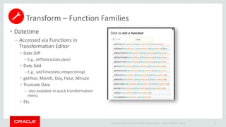 Copyright © 2014 Oracle and/or its affiliates. All rights reserved. |
• Datetime
– Accessed via Functions in
Transformation Editor
• Date Diff
– E.g., diffDates(date,date)
• Date Add
– E.g., addTime(date,integer,string)
• getYear, Month, Day, Hour, Minute
• Truncate Date
– also available in quick transformation
menu
• Etc.
Oracle Confidential – Internal 65
Transform – Function Families
 