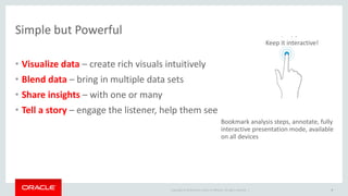 Copyright © 2014 Oracle and/or its affiliates. All rights reserved. |
Simple but Powerful
• Visualize data – create rich visuals intuitively
• Blend data – bring in multiple data sets
• Share insights – with one or many
• Tell a story – engage the listener, help them see
9
Avoid
Bookmark analysis steps, annotate, fully
interactive presentation mode, available
on all devices
Keep it interactive!
 