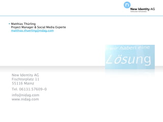  Matthias Thürling
  Project Manager & Social Media Experte
  matthias.thuerling@nidag.com




   New Identity AG
   Fischtorplatz 11
   55116 Mainz
   Tel. 06131.57609-0
   info@nidag.com
   www.nidag.com




Seite                                      NIDAGvision Oktober 09
 