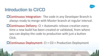 Continuous Integration- The code in any Developer Branch is
always ready to merge with Master branch at regular interval.
Continuous Delivery- CI + Automatic release creation every
time a new build has been created or validated, from where
you can deploy the code to production with just a button
Click.
Continuous Deployment- CI + CD + Production Deployment
Introduction to CI/CD
 