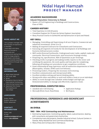 CAREER HISTORY
Total Experience in UAE (25 years).
Consultant Engineer for 35 years (as Syrian Engineer Association).
Many Practical Courses in earthworks and infrastructure in Syria and Poland.
MORE ABOUT ME
I am a project manager with
over 35 years of experience
in the field.
I have dealt with Many
Practical Courses in
earthworks and
infrastructure varying from
small to mega projects.
enthusiastic and always
heading towards expanding
my experience through new
challenges.
CONTACT
INFORMATION
Dubai, UAE
E-mail:
nidalhamzah@gmail.com
Mobile: 054-5925200
PERSONAL
INFORMATION
Nidal Hayel Hamzah
10th June, 1958
Syrian
Residence Visa: AL Samah
Intermalenal Contracting
Valid driving license (UAE)
Approved from Dubai
Municipality and
Abu Dhabi
KEY SKILL
Managing, Controlling and Supervising of all new Projects, Commercial and
industrial investments. (from A to Z) 
Making all required Contracts for Consultants and Contractors.
Executing all required civil works for the development of all Buildings and
Factories (Infrastructures works).
MEP works (External Earthworks, Underground water tanks, asphalt roads and
courtyards, Electrical Connections, steel structures Drainage works). 
Preparing req. specifications, Bills of Quantities as per Drawings.
Checking works in progress and making weekly reports to the owner and
certifying the payments, the work quality and time plan for completing,
following all handing over procedures to get completion certificate.
Good relationship & long experience with all authorities departments in Dubai
(Municipality, Etisalat, DEWA and Civil Defense).
Presenting tenders, Preparing the necessary work drawing.
Excellent communication and interpersonal skills.
Excellent problem solving and lateral thinking ability.
Strong work ethics and ability to work well within a team or as an individual.
Ability to work through time schedule within budget and high qua
Demonstrated ability to manage and effectively organize a team.
IN SYRIA
1983 - 1994 MCE Contracting and Maintenance:
Estimating-Supervision, Controlling quality, labors, subcontractors, dealing
with consultants and government Authorities.
Completing many big projects: Swaida industrial school, Cultural Centers in
Sweida, Many Residential and Commercial Buildings.
Many Villas and Compounds in Damascus.
LANGUAGES
Arabic: Native.
English: Advanced. 
Polish: Advanced.
P R O J E C T M A N A G E R
Nidal Hayel Hamzah
PROFESSIONAL COMPUTER SKILL
Autodesk Auto-CAD drawing.
Microsoft (Word, Excel, PowerPoint).
Application Package.
Ms Projects.
PROFESSIONAL EXPERIENCE AND SIGNIFICANT
ACHIEVEMENTS
ACADEMIC BACKGROUND
Master of Civil Engineering in Buildings and Constructions,
Class of 1983.
Gdansk Polytechnic University in Poland:
 
