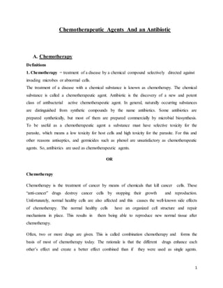 1
Chemotherapeutic Agents And an Antibiotic
A. Chemotherapy
Definitions
1. Chemotherapy = treatment of a disease by a chemical compound selectively directed against
invading microbes or abnormal cells.
The treatment of a disease with a chemical substance is known as chemotherapy. The chemical
substance is called a chemotherapeutic agent. Antibiotic is the discovery of a new and potent
class of antibacterial active chemotherapeutic agent. In general, naturally occurring substances
are distinguished from synthetic compounds by the name antibiotics. Some antibiotics are
prepared synthetically, but most of them are prepared commercially by microbial biosynthesis.
To be useful as a chemotherapeutic agent a substance must have selective toxicity for the
parasite, which means a low toxicity for host cells and high toxicity for the parasite. For this and
other reasons antiseptics, and germicides such as phenol are unsatisfactory as chemotherapeutic
agents. So, antibiotics are used as chemotherapeutic agents.
OR
Chemotherapy
Chemotherapy is the treatment of cancer by means of chemicals that kill cancer cells. These
“anti-cancer” drugs destroy cancer cells by stopping their growth and reproduction.
Unfortunately, normal healthy cells are also affected and this causes the well-known side effects
of chemotherapy. The normal healthy cells have an organized cell structure and repair
mechanisms in place. This results in them being able to reproduce new normal tissue after
chemotherapy.
Often, two or more drugs are given. This is called combination chemotherapy and forms the
basis of most of chemotherapy today. The rationale is that the different drugs enhance each
other’s effect and create a better effect combined than if they were used as single agents.
 