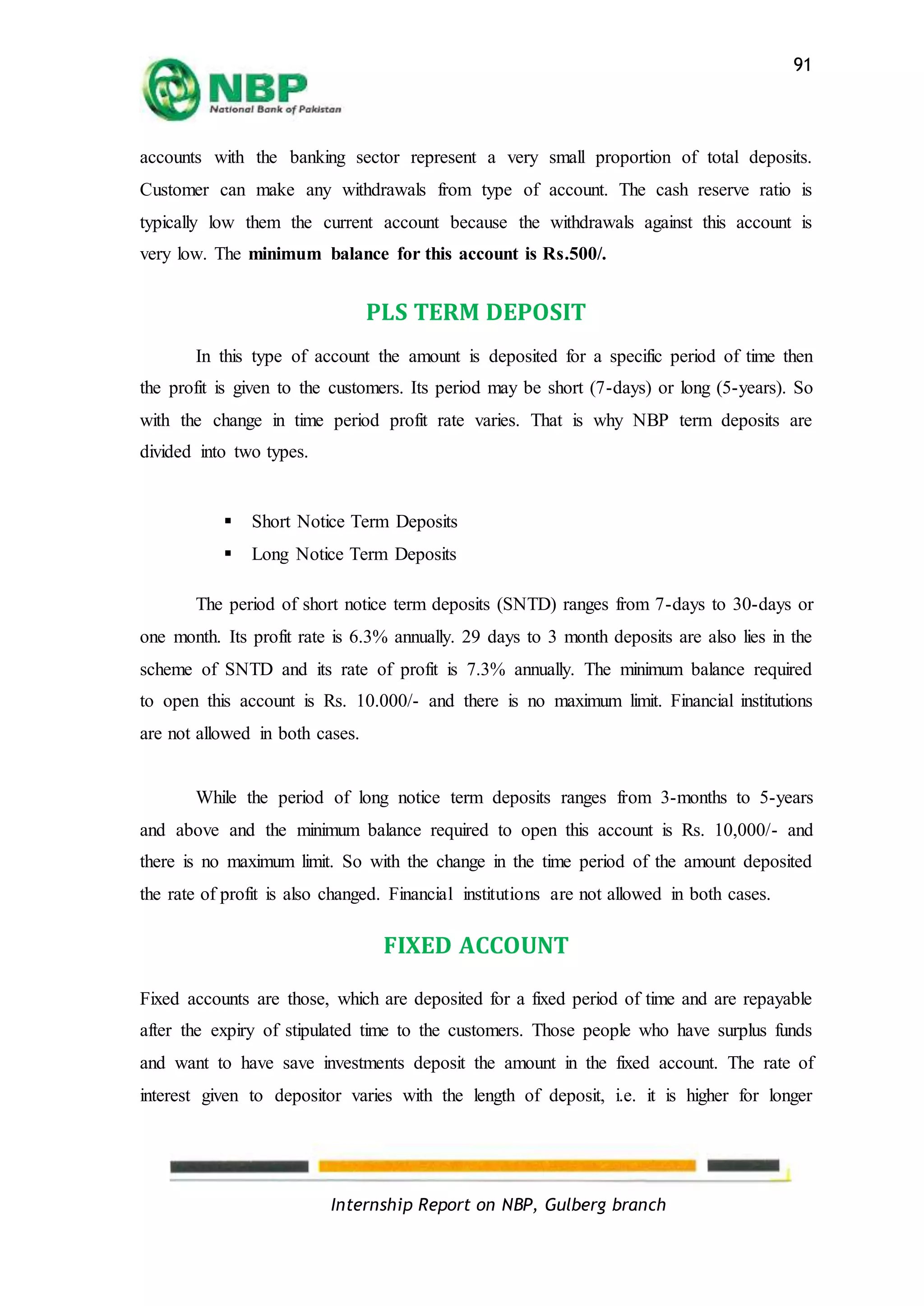 Internship Report on NBP, Gulberg branch
91
accounts with the banking sector represent a very small proportion of total deposits.
Customer can make any withdrawals from type of account. The cash reserve ratio is
typically low them the current account because the withdrawals against this account is
very low. The minimum balance for this account is Rs.500/.
PLS TERM DEPOSIT
In this type of account the amount is deposited for a specific period of time then
the profit is given to the customers. Its period may be short (7-days) or long (5-years). So
with the change in time period profit rate varies. That is why NBP term deposits are
divided into two types.
 Short Notice Term Deposits
 Long Notice Term Deposits
The period of short notice term deposits (SNTD) ranges from 7-days to 30-days or
one month. Its profit rate is 6.3% annually. 29 days to 3 month deposits are also lies in the
scheme of SNTD and its rate of profit is 7.3% annually. The minimum balance required
to open this account is Rs. 10.000/- and there is no maximum limit. Financial institutions
are not allowed in both cases.
While the period of long notice term deposits ranges from 3-months to 5-years
and above and the minimum balance required to open this account is Rs. 10,000/- and
there is no maximum limit. So with the change in the time period of the amount deposited
the rate of profit is also changed. Financial institutions are not allowed in both cases.
FIXED ACCOUNT
Fixed accounts are those, which are deposited for a fixed period of time and are repayable
after the expiry of stipulated time to the customers. Those people who have surplus funds
and want to have save investments deposit the amount in the fixed account. The rate of
interest given to depositor varies with the length of deposit, i.e. it is higher for longer
 
