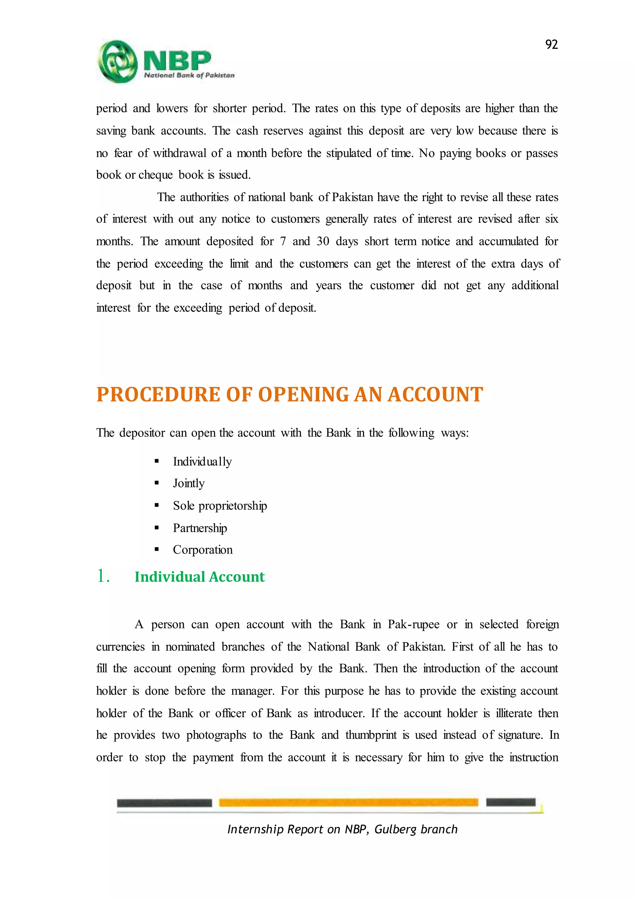 Internship Report on NBP, Gulberg branch
92
period and lowers for shorter period. The rates on this type of deposits are higher than the
saving bank accounts. The cash reserves against this deposit are very low because there is
no fear of withdrawal of a month before the stipulated of time. No paying books or passes
book or cheque book is issued.
The authorities of national bank of Pakistan have the right to revise all these rates
of interest with out any notice to customers generally rates of interest are revised after six
months. The amount deposited for 7 and 30 days short term notice and accumulated for
the period exceeding the limit and the customers can get the interest of the extra days of
deposit but in the case of months and years the customer did not get any additional
interest for the exceeding period of deposit.
PROCEDURE OF OPENING AN ACCOUNT
The depositor can open the account with the Bank in the following ways:
 Individually
 Jointly
 Sole proprietorship
 Partnership
 Corporation
1. Individual Account
A person can open account with the Bank in Pak-rupee or in selected foreign
currencies in nominated branches of the National Bank of Pakistan. First of all he has to
fill the account opening form provided by the Bank. Then the introduction of the account
holder is done before the manager. For this purpose he has to provide the existing account
holder of the Bank or officer of Bank as introducer. If the account holder is illiterate then
he provides two photographs to the Bank and thumbprint is used instead of signature. In
order to stop the payment from the account it is necessary for him to give the instruction
 