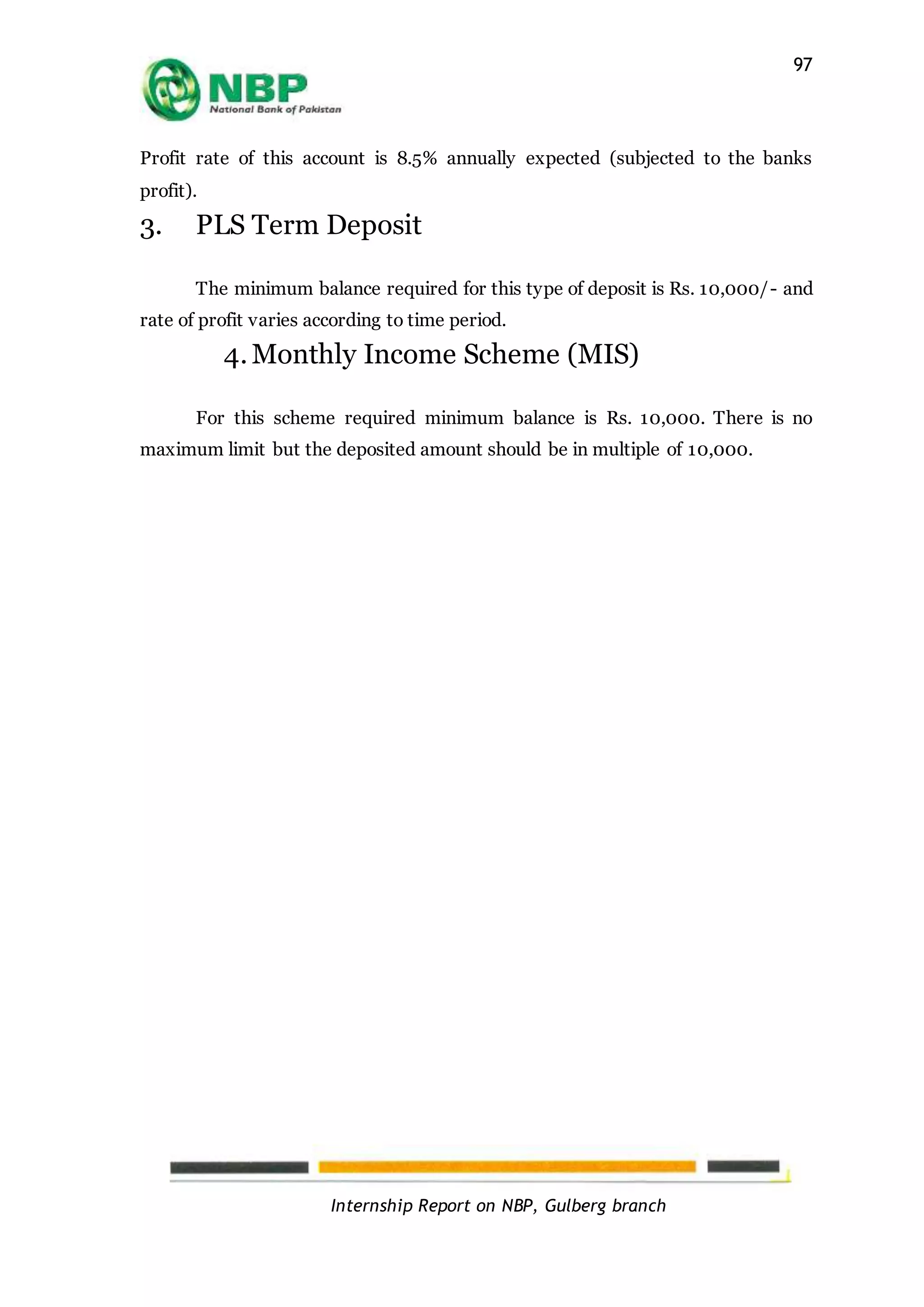 Internship Report on NBP, Gulberg branch
97
Profit rate of this account is 8.5% annually expected (subjected to the banks
profit).
3. PLS Term Deposit
The minimum balance required for this type of deposit is Rs. 10,000/- and
rate of profit varies according to time period.
4.Monthly Income Scheme (MIS)
For this scheme required minimum balance is Rs. 10,000. There is no
maximum limit but the deposited amount should be in multiple of 10,000.
 