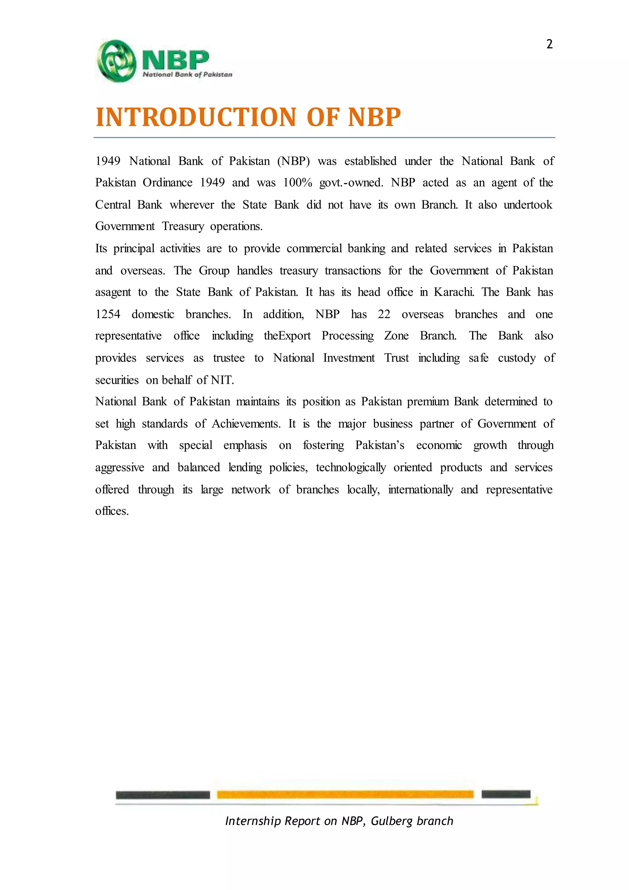 Internship Report on NBP, Gulberg branch
2
INTRODUCTION OF NBP
1949 National Bank of Pakistan (NBP) was established under the National Bank of
Pakistan Ordinance 1949 and was 100% govt.-owned. NBP acted as an agent of the
Central Bank wherever the State Bank did not have its own Branch. It also undertook
Government Treasury operations.
Its principal activities are to provide commercial banking and related services in Pakistan
and overseas. The Group handles treasury transactions for the Government of Pakistan
asagent to the State Bank of Pakistan. It has its head office in Karachi. The Bank has
1254 domestic branches. In addition, NBP has 22 overseas branches and one
representative office including theExport Processing Zone Branch. The Bank also
provides services as trustee to National Investment Trust including safe custody of
securities on behalf of NIT.
National Bank of Pakistan maintains its position as Pakistan premium Bank determined to
set high standards of Achievements. It is the major business partner of Government of
Pakistan with special emphasis on fostering Pakistan’s economic growth through
aggressive and balanced lending policies, technologically oriented products and services
offered through its large network of branches locally, internationally and representative
offices.
 