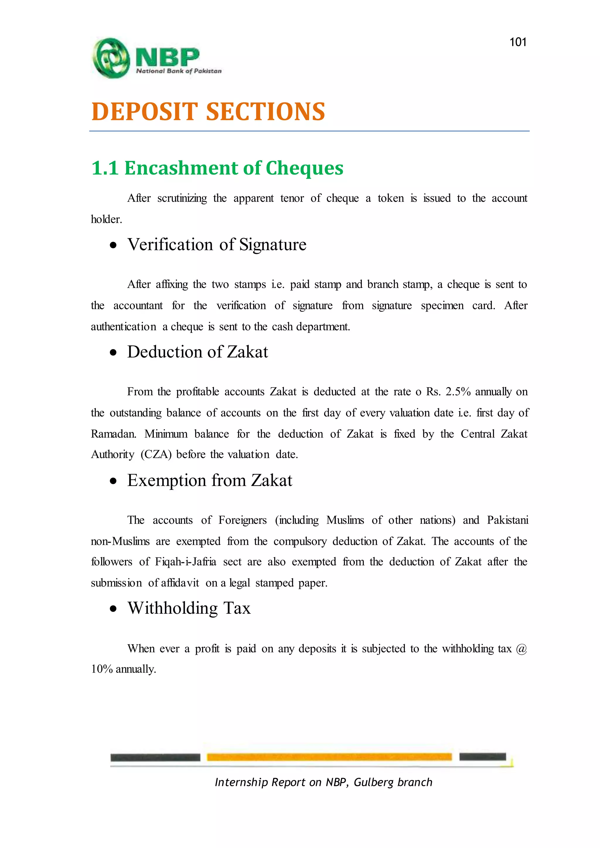 Internship Report on NBP, Gulberg branch
101
DEPOSIT SECTIONS
1.1 Encashment of Cheques
After scrutinizing the apparent tenor of cheque a token is issued to the account
holder.
 Verification of Signature
After affixing the two stamps i.e. paid stamp and branch stamp, a cheque is sent to
the accountant for the verification of signature from signature specimen card. After
authentication a cheque is sent to the cash department.
 Deduction of Zakat
From the profitable accounts Zakat is deducted at the rate o Rs. 2.5% annually on
the outstanding balance of accounts on the first day of every valuation date i.e. first day of
Ramadan. Minimum balance for the deduction of Zakat is fixed by the Central Zakat
Authority (CZA) before the valuation date.
 Exemption from Zakat
The accounts of Foreigners (including Muslims of other nations) and Pakistani
non-Muslims are exempted from the compulsory deduction of Zakat. The accounts of the
followers of Fiqah-i-Jafria sect are also exempted from the deduction of Zakat after the
submission of affidavit on a legal stamped paper.
 Withholding Tax
When ever a profit is paid on any deposits it is subjected to the withholding tax @
10% annually.
 