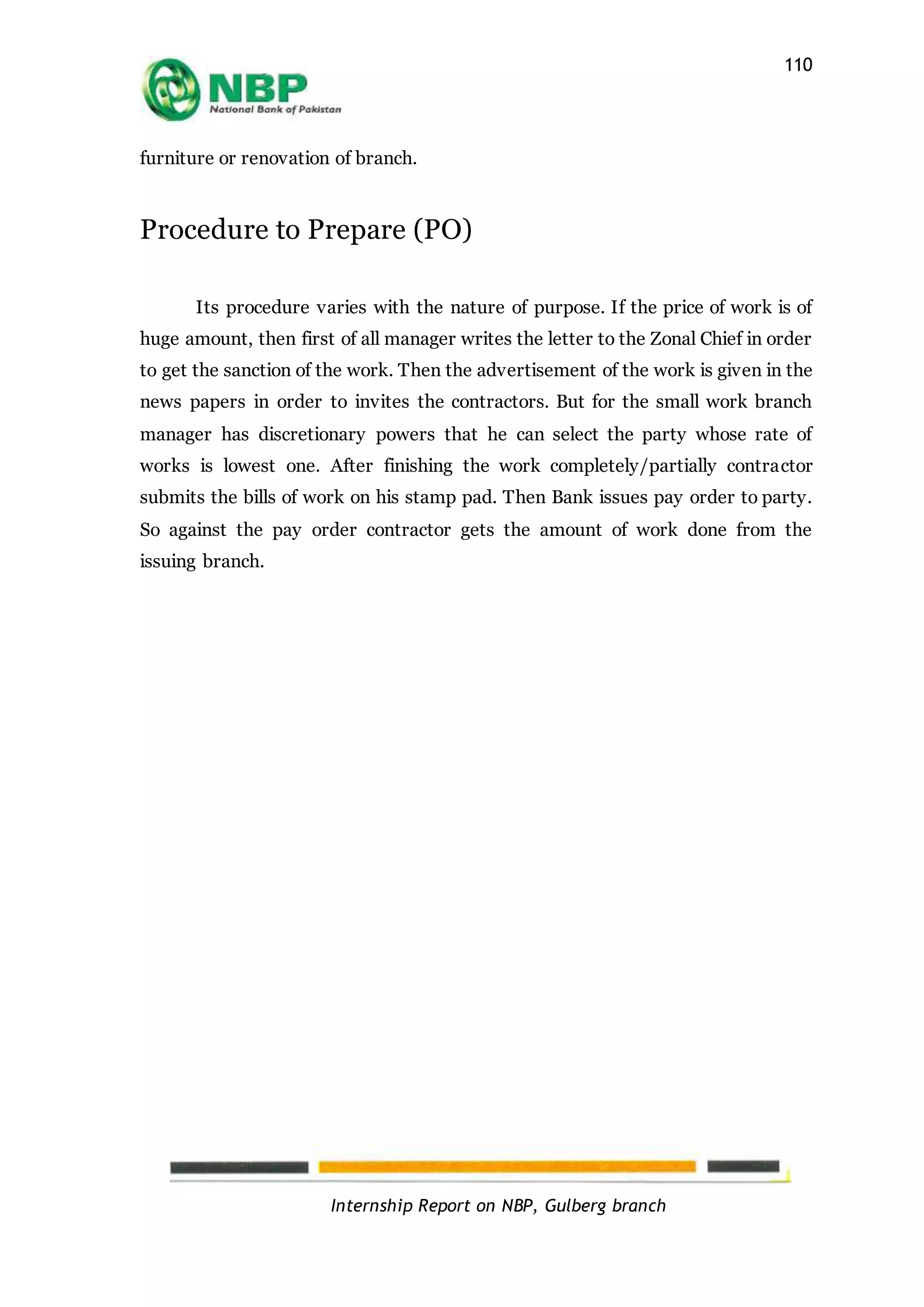 Internship Report on NBP, Gulberg branch
110
furniture or renovation of branch.
Procedure to Prepare (PO)
Its procedure varies with the nature of purpose. If the price of work is of
huge amount, then first of all manager writes the letter to the Zonal Chief in order
to get the sanction of the work. Then the advertisement of the work is given in the
news papers in order to invites the contractors. But for the small work branch
manager has discretionary powers that he can select the party whose rate of
works is lowest one. After finishing the work completely/partially contractor
submits the bills of work on his stamp pad. Then Bank issues pay order to party.
So against the pay order contractor gets the amount of work done from the
issuing branch.
 