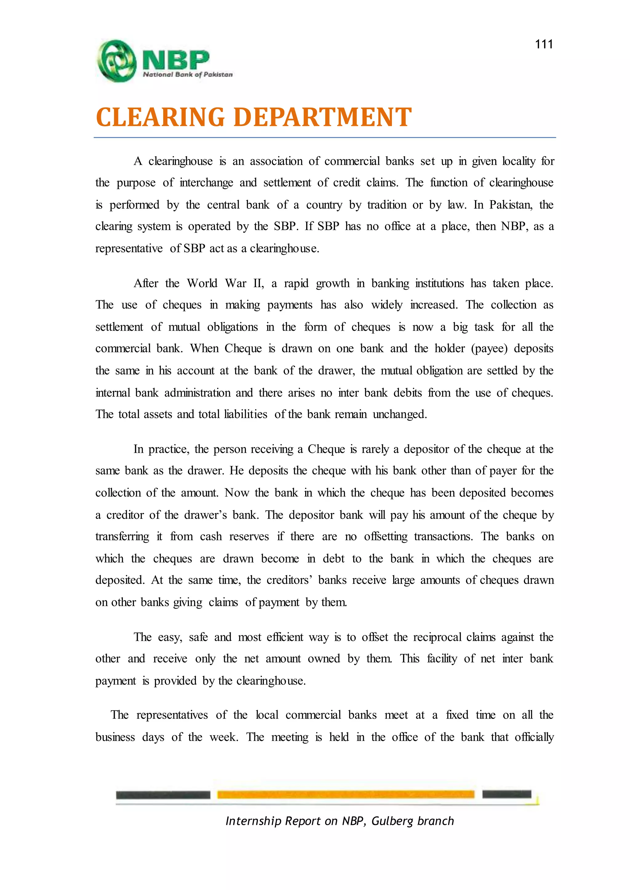 Internship Report on NBP, Gulberg branch
111
CLEARING DEPARTMENT
A clearinghouse is an association of commercial banks set up in given locality for
the purpose of interchange and settlement of credit claims. The function of clearinghouse
is performed by the central bank of a country by tradition or by law. In Pakistan, the
clearing system is operated by the SBP. If SBP has no office at a place, then NBP, as a
representative of SBP act as a clearinghouse.
After the World War II, a rapid growth in banking institutions has taken place.
The use of cheques in making payments has also widely increased. The collection as
settlement of mutual obligations in the form of cheques is now a big task for all the
commercial bank. When Cheque is drawn on one bank and the holder (payee) deposits
the same in his account at the bank of the drawer, the mutual obligation are settled by the
internal bank administration and there arises no inter bank debits from the use of cheques.
The total assets and total liabilities of the bank remain unchanged.
In practice, the person receiving a Cheque is rarely a depositor of the cheque at the
same bank as the drawer. He deposits the cheque with his bank other than of payer for the
collection of the amount. Now the bank in which the cheque has been deposited becomes
a creditor of the drawer’s bank. The depositor bank will pay his amount of the cheque by
transferring it from cash reserves if there are no offsetting transactions. The banks on
which the cheques are drawn become in debt to the bank in which the cheques are
deposited. At the same time, the creditors’ banks receive large amounts of cheques drawn
on other banks giving claims of payment by them.
The easy, safe and most efficient way is to offset the reciprocal claims against the
other and receive only the net amount owned by them. This facility of net inter bank
payment is provided by the clearinghouse.
The representatives of the local commercial banks meet at a fixed time on all the
business days of the week. The meeting is held in the office of the bank that officially
 