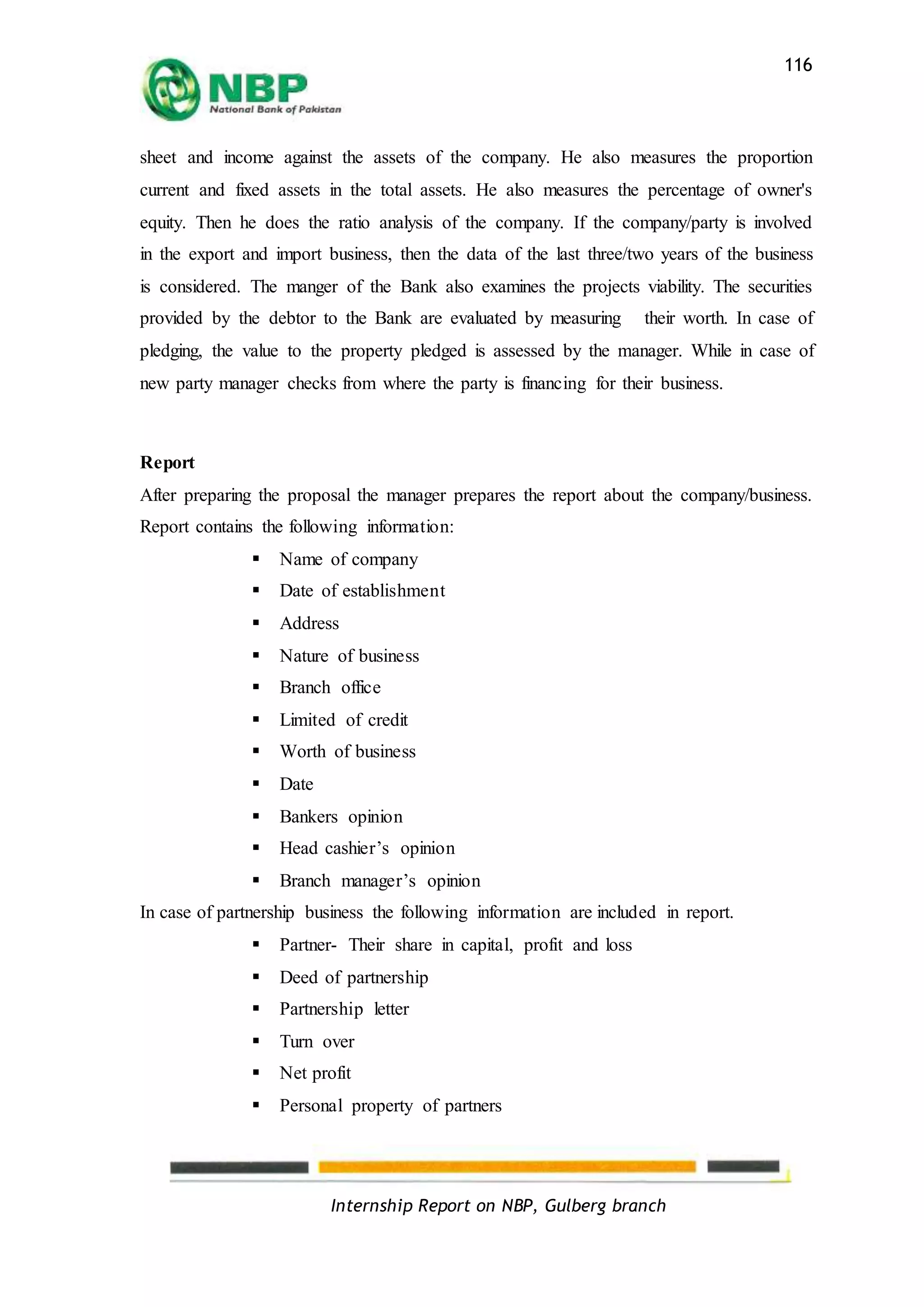 Internship Report on NBP, Gulberg branch
116
sheet and income against the assets of the company. He also measures the proportion
current and fixed assets in the total assets. He also measures the percentage of owner's
equity. Then he does the ratio analysis of the company. If the company/party is involved
in the export and import business, then the data of the last three/two years of the business
is considered. The manger of the Bank also examines the projects viability. The securities
provided by the debtor to the Bank are evaluated by measuring their worth. In case of
pledging, the value to the property pledged is assessed by the manager. While in case of
new party manager checks from where the party is financing for their business.
Report
After preparing the proposal the manager prepares the report about the company/business.
Report contains the following information:
 Name of company
 Date of establishment
 Address
 Nature of business
 Branch office
 Limited of credit
 Worth of business
 Date
 Bankers opinion
 Head cashier’s opinion
 Branch manager’s opinion
In case of partnership business the following information are included in report.
 Partner- Their share in capital, profit and loss
 Deed of partnership
 Partnership letter
 Turn over
 Net profit
 Personal property of partners
 