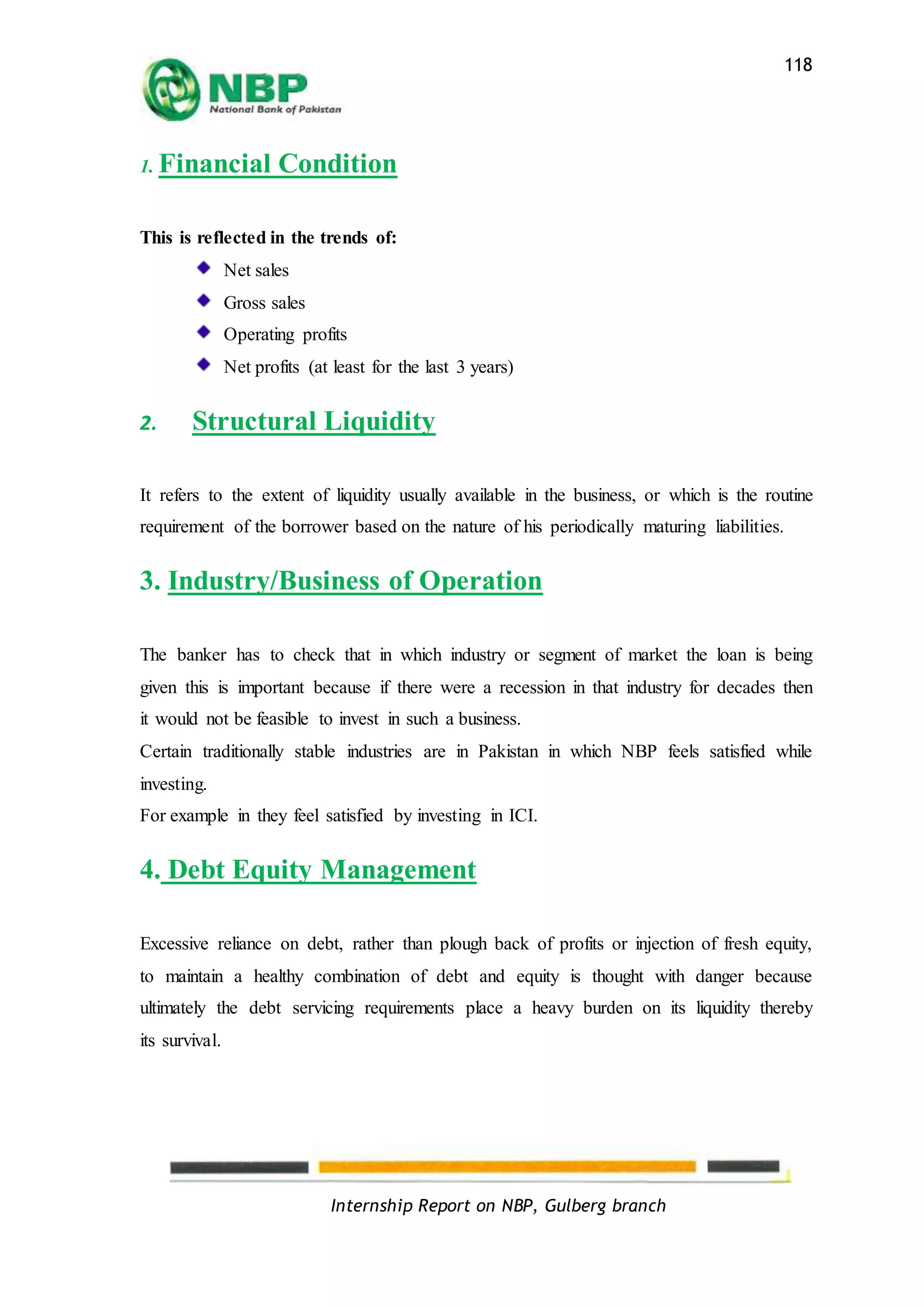Internship Report on NBP, Gulberg branch
118
1. Financial Condition
This is reflected in the trends of:
Net sales
Gross sales
Operating profits
Net profits (at least for the last 3 years)
2. Structural Liquidity
It refers to the extent of liquidity usually available in the business, or which is the routine
requirement of the borrower based on the nature of his periodically maturing liabilities.
3. Industry/Business of Operation
The banker has to check that in which industry or segment of market the loan is being
given this is important because if there were a recession in that industry for decades then
it would not be feasible to invest in such a business.
Certain traditionally stable industries are in Pakistan in which NBP feels satisfied while
investing.
For example in they feel satisfied by investing in ICI.
4. Debt Equity Management
Excessive reliance on debt, rather than plough back of profits or injection of fresh equity,
to maintain a healthy combination of debt and equity is thought with danger because
ultimately the debt servicing requirements place a heavy burden on its liquidity thereby
its survival.
 