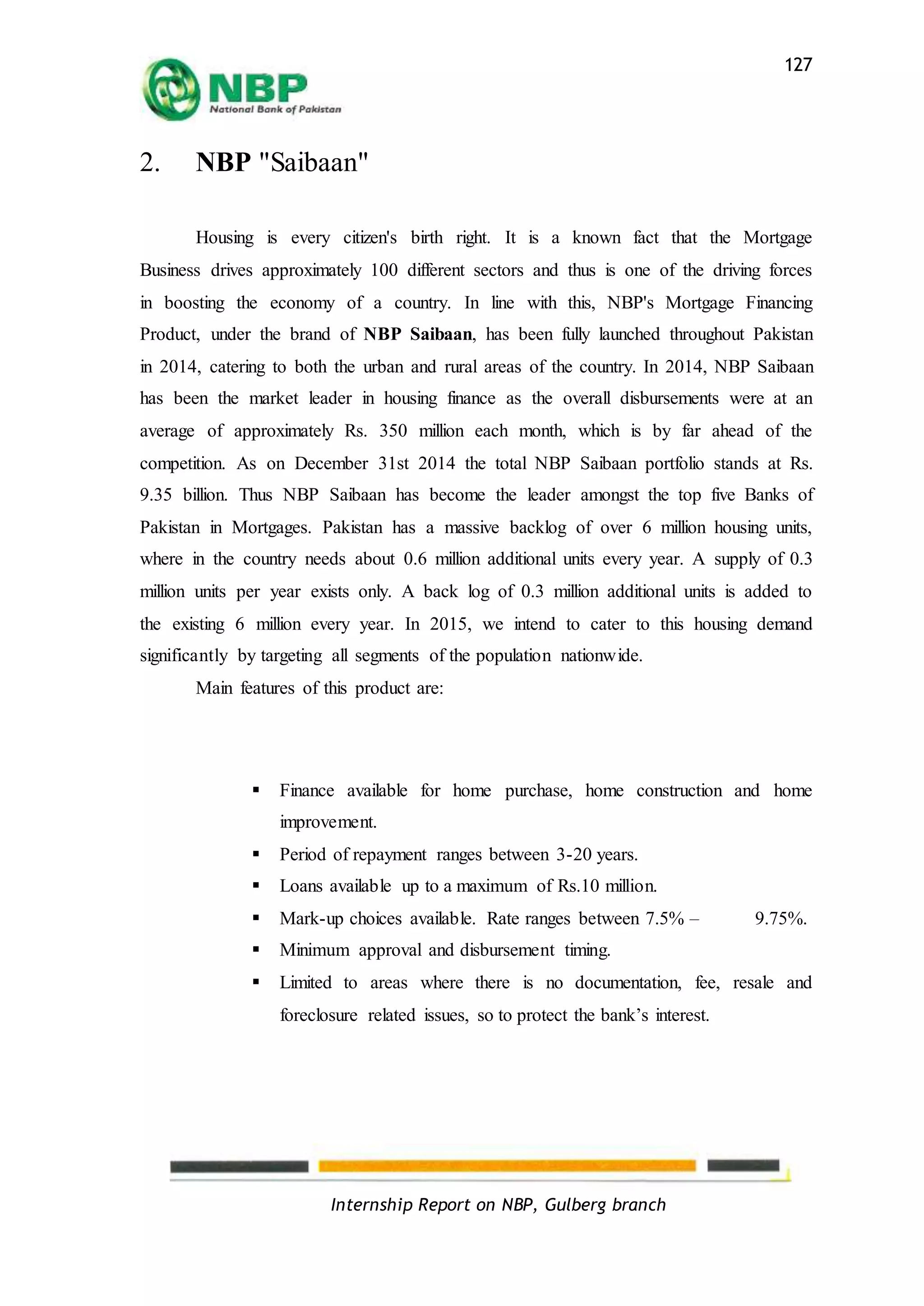 Internship Report on NBP, Gulberg branch
127
2. NBP "Saibaan"
Housing is every citizen's birth right. It is a known fact that the Mortgage
Business drives approximately 100 different sectors and thus is one of the driving forces
in boosting the economy of a country. In line with this, NBP's Mortgage Financing
Product, under the brand of NBP Saibaan, has been fully launched throughout Pakistan
in 2014, catering to both the urban and rural areas of the country. In 2014, NBP Saibaan
has been the market leader in housing finance as the overall disbursements were at an
average of approximately Rs. 350 million each month, which is by far ahead of the
competition. As on December 31st 2014 the total NBP Saibaan portfolio stands at Rs.
9.35 billion. Thus NBP Saibaan has become the leader amongst the top five Banks of
Pakistan in Mortgages. Pakistan has a massive backlog of over 6 million housing units,
where in the country needs about 0.6 million additional units every year. A supply of 0.3
million units per year exists only. A back log of 0.3 million additional units is added to
the existing 6 million every year. In 2015, we intend to cater to this housing demand
significantly by targeting all segments of the population nationwide.
Main features of this product are:
 Finance available for home purchase, home construction and home
improvement.
 Period of repayment ranges between 3-20 years.
 Loans available up to a maximum of Rs.10 million.
 Mark-up choices available. Rate ranges between 7.5% – 9.75%.
 Minimum approval and disbursement timing.
 Limited to areas where there is no documentation, fee, resale and
foreclosure related issues, so to protect the bank’s interest.
 