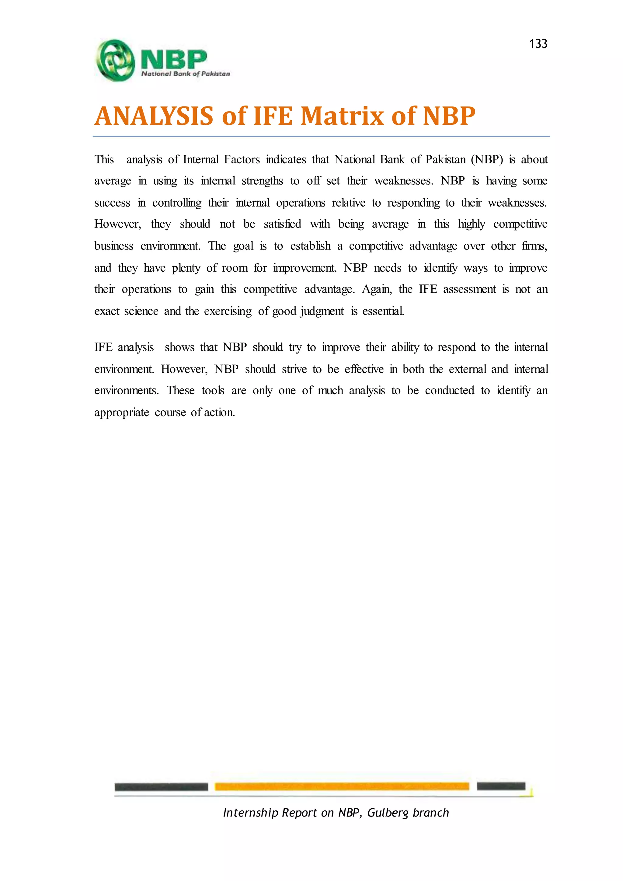 Internship Report on NBP, Gulberg branch
133
ANALYSIS of IFE Matrix of NBP
This analysis of Internal Factors indicates that National Bank of Pakistan (NBP) is about
average in using its internal strengths to off set their weaknesses. NBP is having some
success in controlling their internal operations relative to responding to their weaknesses.
However, they should not be satisfied with being average in this highly competitive
business environment. The goal is to establish a competitive advantage over other firms,
and they have plenty of room for improvement. NBP needs to identify ways to improve
their operations to gain this competitive advantage. Again, the IFE assessment is not an
exact science and the exercising of good judgment is essential.
IFE analysis shows that NBP should try to improve their ability to respond to the internal
environment. However, NBP should strive to be effective in both the external and internal
environments. These tools are only one of much analysis to be conducted to identify an
appropriate course of action.
 