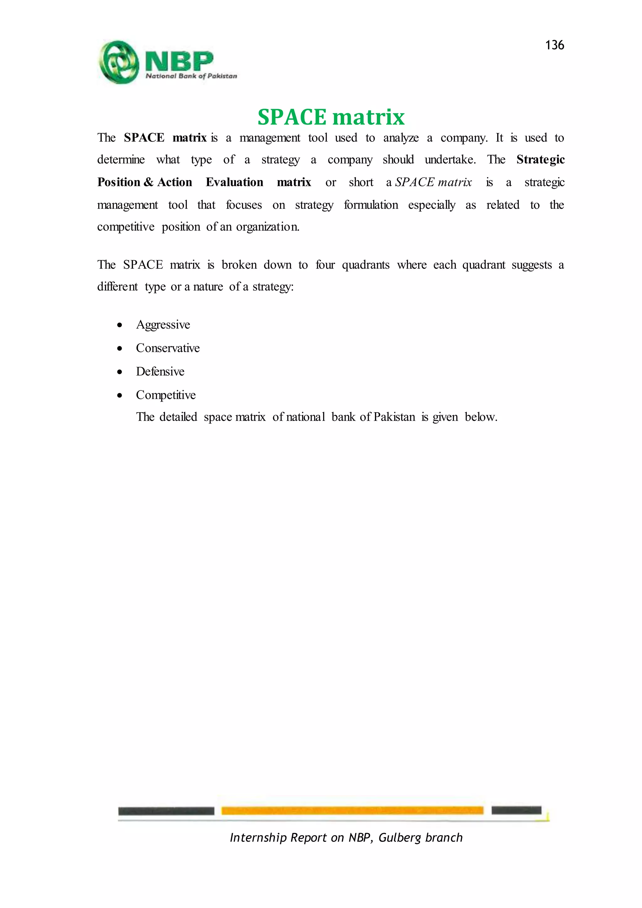 Internship Report on NBP, Gulberg branch
136
SPACE matrix
The SPACE matrix is a management tool used to analyze a company. It is used to
determine what type of a strategy a company should undertake. The Strategic
Position & Action Evaluation matrix or short a SPACE matrix is a strategic
management tool that focuses on strategy formulation especially as related to the
competitive position of an organization.
The SPACE matrix is broken down to four quadrants where each quadrant suggests a
different type or a nature of a strategy:
 Aggressive
 Conservative
 Defensive
 Competitive
The detailed space matrix of national bank of Pakistan is given below.
 