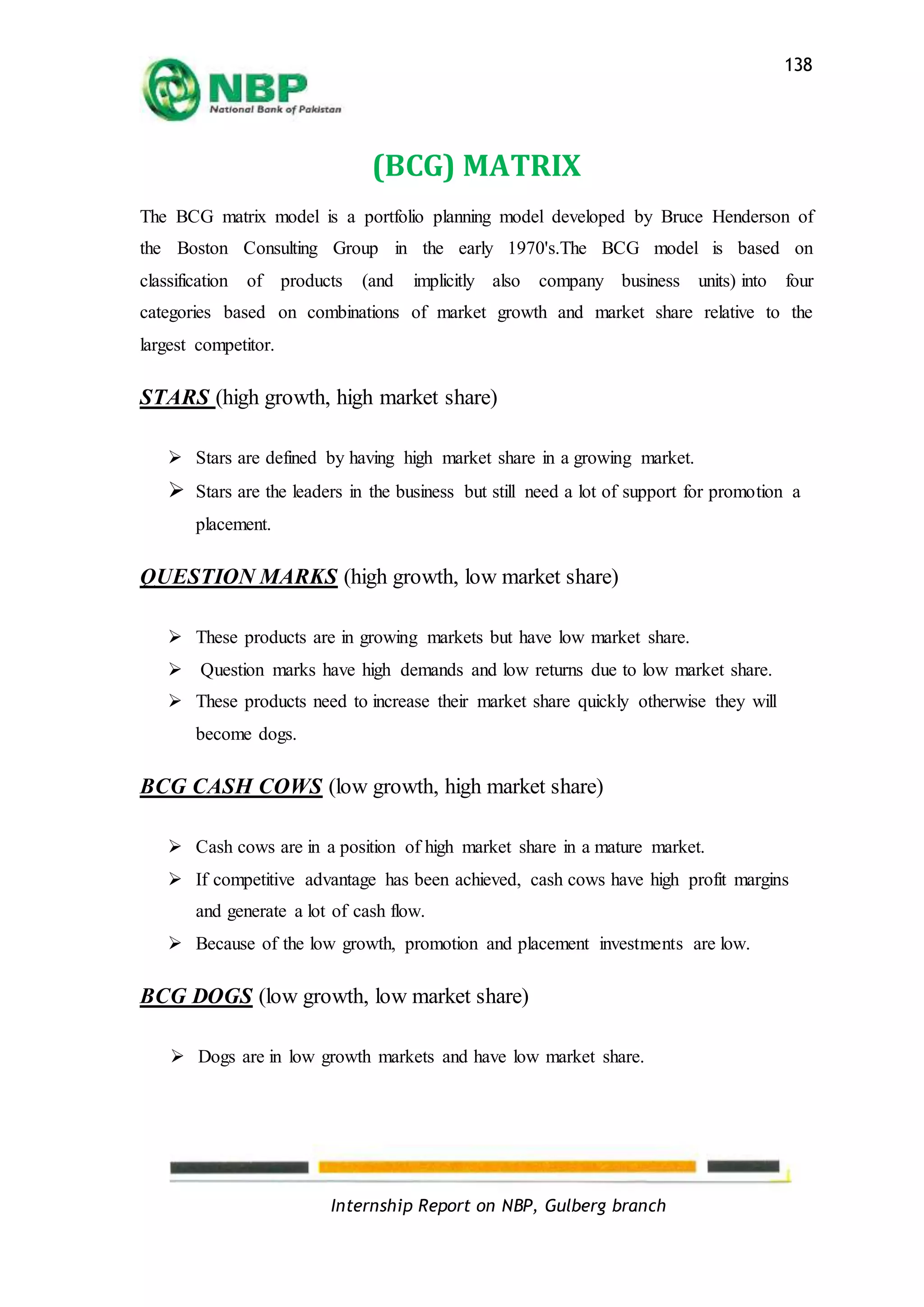 Internship Report on NBP, Gulberg branch
138
(BCG) MATRIX
The BCG matrix model is a portfolio planning model developed by Bruce Henderson of
the Boston Consulting Group in the early 1970's.The BCG model is based on
classification of products (and implicitly also company business units) into four
categories based on combinations of market growth and market share relative to the
largest competitor.
STARS (high growth, high market share)
 Stars are defined by having high market share in a growing market.
 Stars are the leaders in the business but still need a lot of support for promotion a
placement.
QUESTION MARKS (high growth, low market share)
 These products are in growing markets but have low market share.
 Question marks have high demands and low returns due to low market share.
 These products need to increase their market share quickly otherwise they will
become dogs.
BCG CASH COWS (low growth, high market share)
 Cash cows are in a position of high market share in a mature market.
 If competitive advantage has been achieved, cash cows have high profit margins
and generate a lot of cash flow.
 Because of the low growth, promotion and placement investments are low.
BCG DOGS (low growth, low market share)
 Dogs are in low growth markets and have low market share.
 