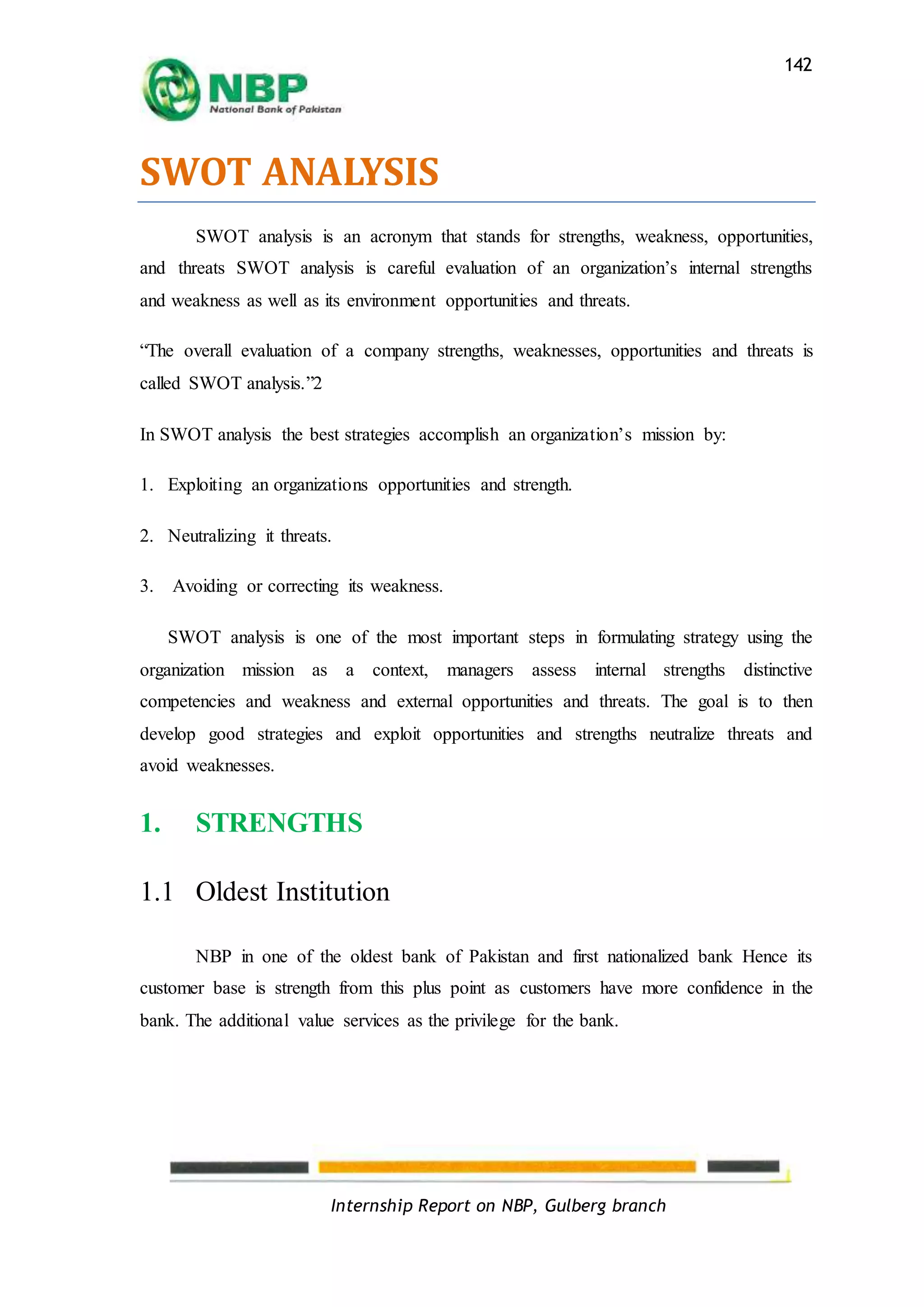 Internship Report on NBP, Gulberg branch
142
SWOT ANALYSIS
SWOT analysis is an acronym that stands for strengths, weakness, opportunities,
and threats SWOT analysis is careful evaluation of an organization’s internal strengths
and weakness as well as its environment opportunities and threats.
“The overall evaluation of a company strengths, weaknesses, opportunities and threats is
called SWOT analysis.”2
In SWOT analysis the best strategies accomplish an organization’s mission by:
1. Exploiting an organizations opportunities and strength.
2. Neutralizing it threats.
3. Avoiding or correcting its weakness.
SWOT analysis is one of the most important steps in formulating strategy using the
organization mission as a context, managers assess internal strengths distinctive
competencies and weakness and external opportunities and threats. The goal is to then
develop good strategies and exploit opportunities and strengths neutralize threats and
avoid weaknesses.
1. STRENGTHS
1.1 Oldest Institution
NBP in one of the oldest bank of Pakistan and first nationalized bank Hence its
customer base is strength from this plus point as customers have more confidence in the
bank. The additional value services as the privilege for the bank.
 