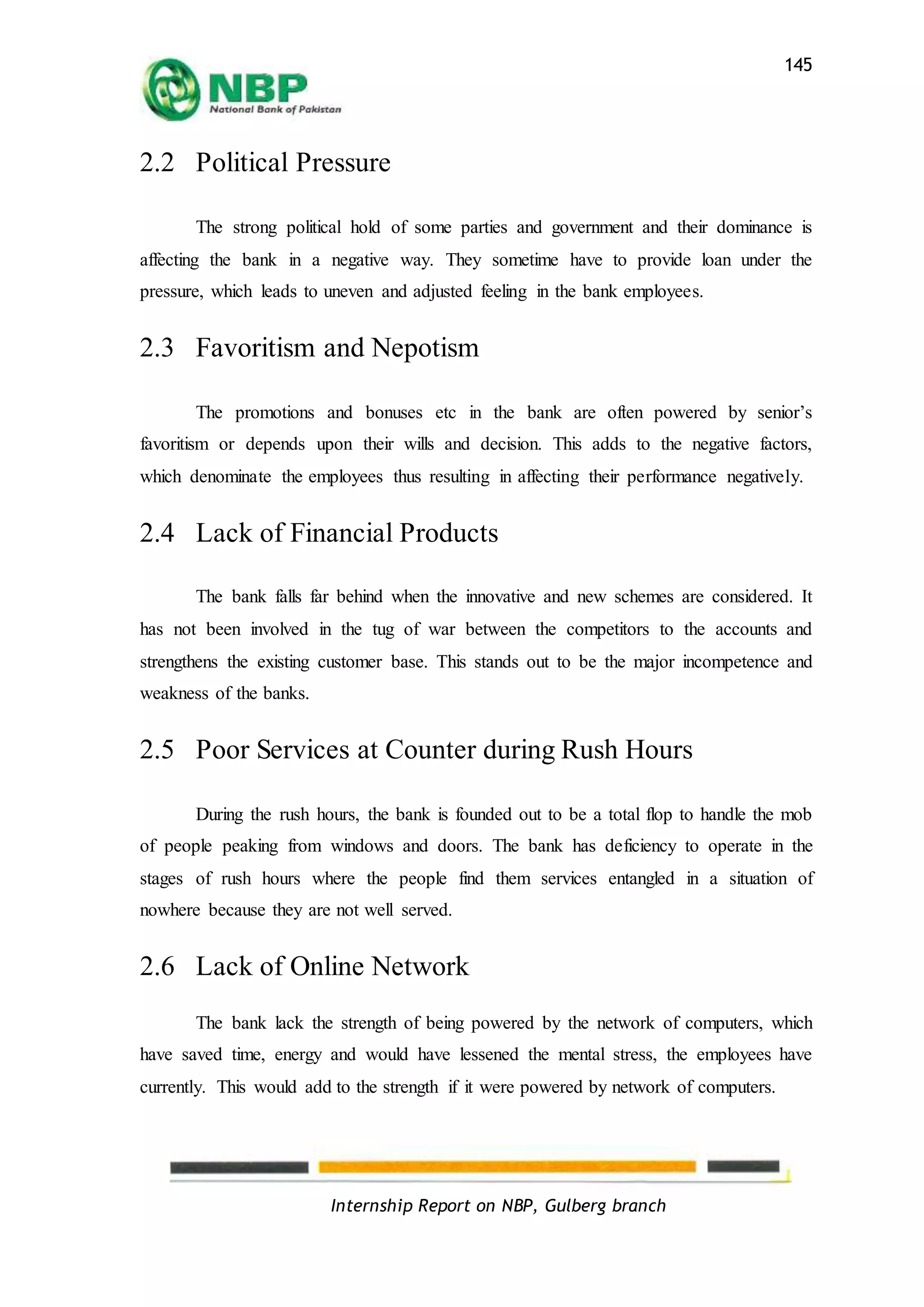 Internship Report on NBP, Gulberg branch
145
2.2 Political Pressure
The strong political hold of some parties and government and their dominance is
affecting the bank in a negative way. They sometime have to provide loan under the
pressure, which leads to uneven and adjusted feeling in the bank employees.
2.3 Favoritism and Nepotism
The promotions and bonuses etc in the bank are often powered by senior’s
favoritism or depends upon their wills and decision. This adds to the negative factors,
which denominate the employees thus resulting in affecting their performance negatively.
2.4 Lack of Financial Products
The bank falls far behind when the innovative and new schemes are considered. It
has not been involved in the tug of war between the competitors to the accounts and
strengthens the existing customer base. This stands out to be the major incompetence and
weakness of the banks.
2.5 Poor Services at Counter during Rush Hours
During the rush hours, the bank is founded out to be a total flop to handle the mob
of people peaking from windows and doors. The bank has deficiency to operate in the
stages of rush hours where the people find them services entangled in a situation of
nowhere because they are not well served.
2.6 Lack of Online Network
The bank lack the strength of being powered by the network of computers, which
have saved time, energy and would have lessened the mental stress, the employees have
currently. This would add to the strength if it were powered by network of computers.
 