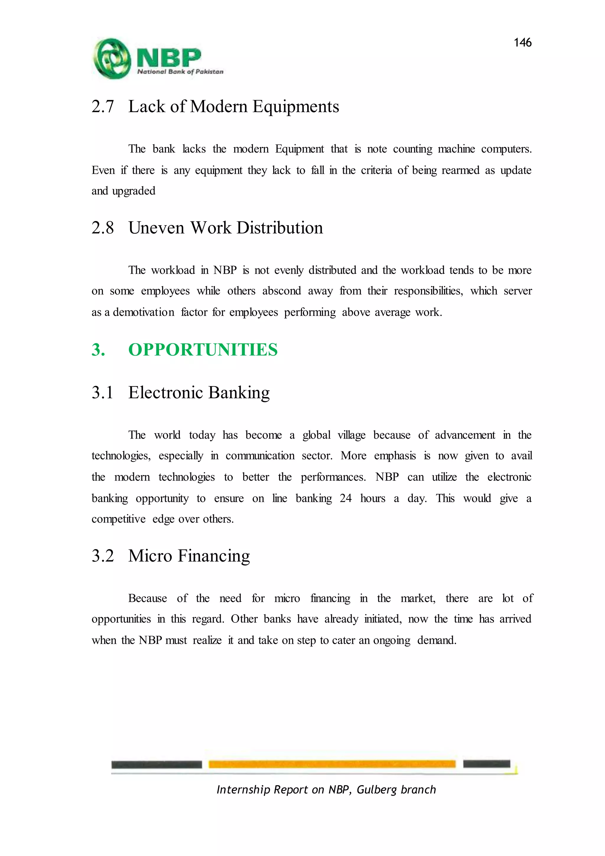 Internship Report on NBP, Gulberg branch
146
2.7 Lack of Modern Equipments
The bank lacks the modern Equipment that is note counting machine computers.
Even if there is any equipment they lack to fall in the criteria of being rearmed as update
and upgraded
2.8 Uneven Work Distribution
The workload in NBP is not evenly distributed and the workload tends to be more
on some employees while others abscond away from their responsibilities, which server
as a demotivation factor for employees performing above average work.
3. OPPORTUNITIES
3.1 Electronic Banking
The world today has become a global village because of advancement in the
technologies, especially in communication sector. More emphasis is now given to avail
the modern technologies to better the performances. NBP can utilize the electronic
banking opportunity to ensure on line banking 24 hours a day. This would give a
competitive edge over others.
3.2 Micro Financing
Because of the need for micro financing in the market, there are lot of
opportunities in this regard. Other banks have already initiated, now the time has arrived
when the NBP must realize it and take on step to cater an ongoing demand.
 