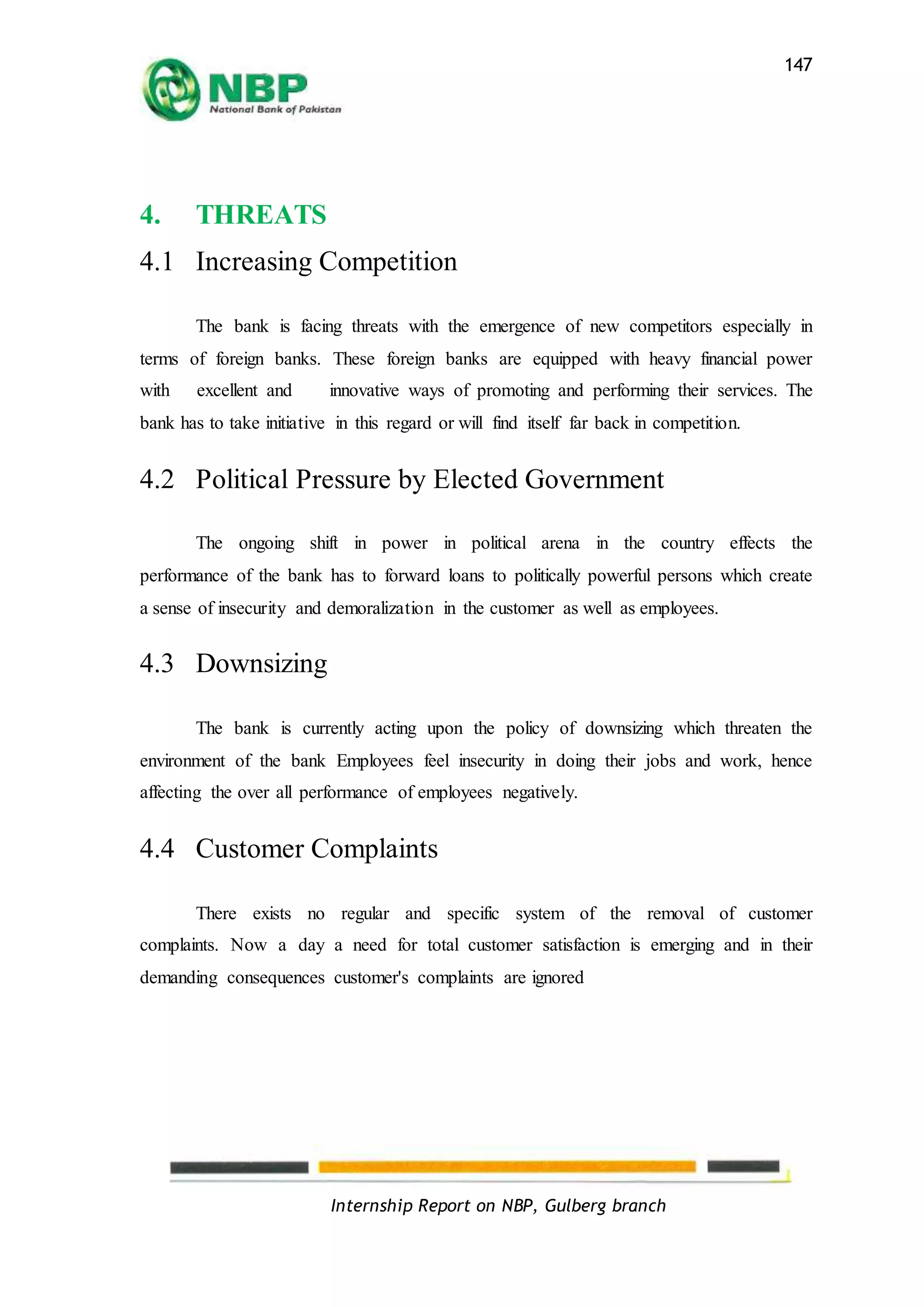Internship Report on NBP, Gulberg branch
147
4. THREATS
4.1 Increasing Competition
The bank is facing threats with the emergence of new competitors especially in
terms of foreign banks. These foreign banks are equipped with heavy financial power
with excellent and innovative ways of promoting and performing their services. The
bank has to take initiative in this regard or will find itself far back in competition.
4.2 Political Pressure by Elected Government
The ongoing shift in power in political arena in the country effects the
performance of the bank has to forward loans to politically powerful persons which create
a sense of insecurity and demoralization in the customer as well as employees.
4.3 Downsizing
The bank is currently acting upon the policy of downsizing which threaten the
environment of the bank Employees feel insecurity in doing their jobs and work, hence
affecting the over all performance of employees negatively.
4.4 Customer Complaints
There exists no regular and specific system of the removal of customer
complaints. Now a day a need for total customer satisfaction is emerging and in their
demanding consequences customer's complaints are ignored
 