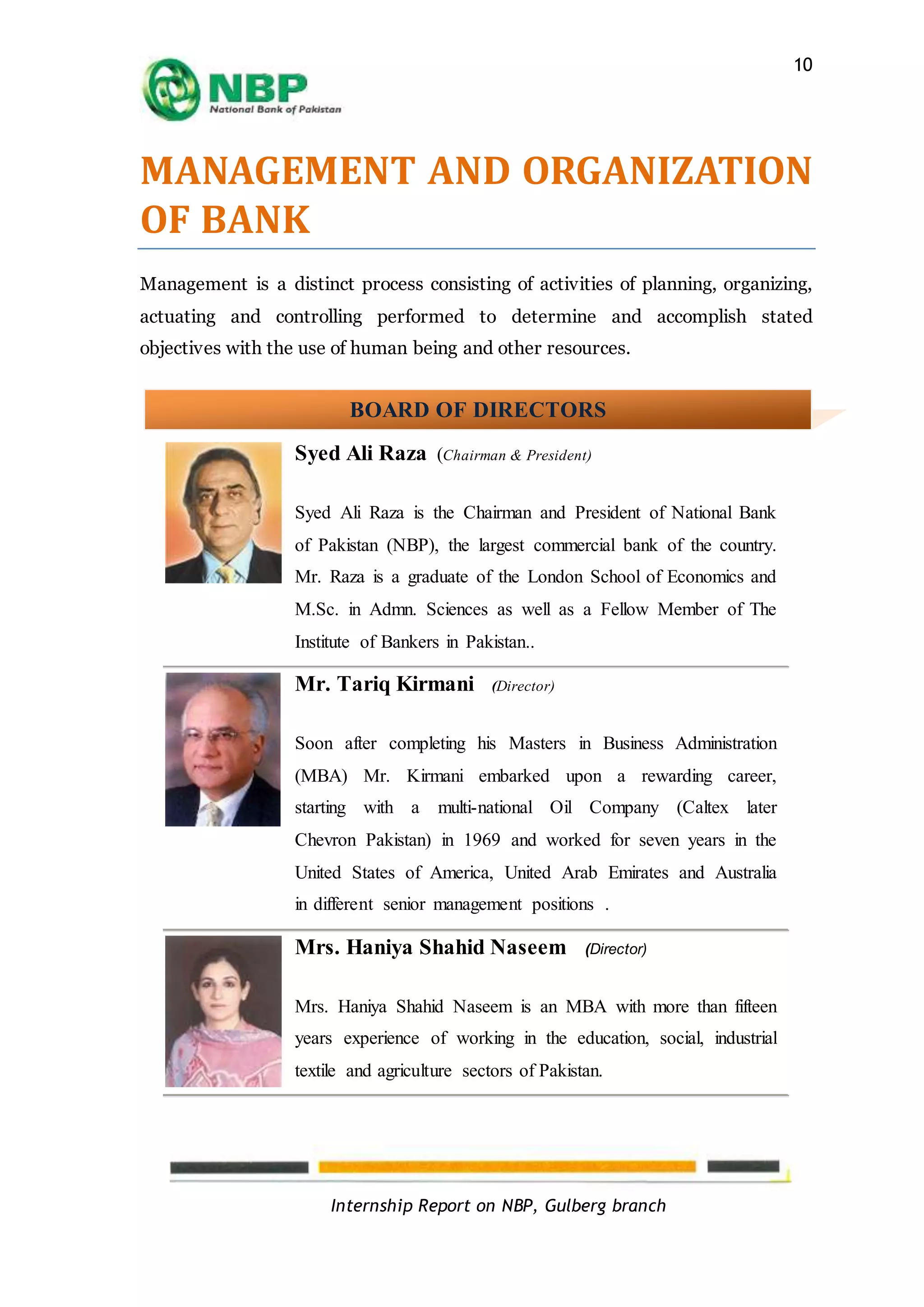 Internship Report on NBP, Gulberg branch
10
MANAGEMENT AND ORGANIZATION
OF BANK
Management is a distinct process consisting of activities of planning, organizing,
actuating and controlling performed to determine and accomplish stated
objectives with the use of human being and other resources.
Syed Ali Raza (Chairman & President)
Syed Ali Raza is the Chairman and President of National Bank
of Pakistan (NBP), the largest commercial bank of the country.
Mr. Raza is a graduate of the London School of Economics and
M.Sc. in Admn. Sciences as well as a Fellow Member of The
Institute of Bankers in Pakistan..
Mr. Tariq Kirmani (Director)
Soon after completing his Masters in Business Administration
(MBA) Mr. Kirmani embarked upon a rewarding career,
starting with a multi-national Oil Company (Caltex later
Chevron Pakistan) in 1969 and worked for seven years in the
United States of America, United Arab Emirates and Australia
in different senior management positions .
Mrs. Haniya Shahid Naseem (Director)
Mrs. Haniya Shahid Naseem is an MBA with more than fifteen
years experience of working in the education, social, industrial
textile and agriculture sectors of Pakistan.
BOARD OF DIRECTORS
 