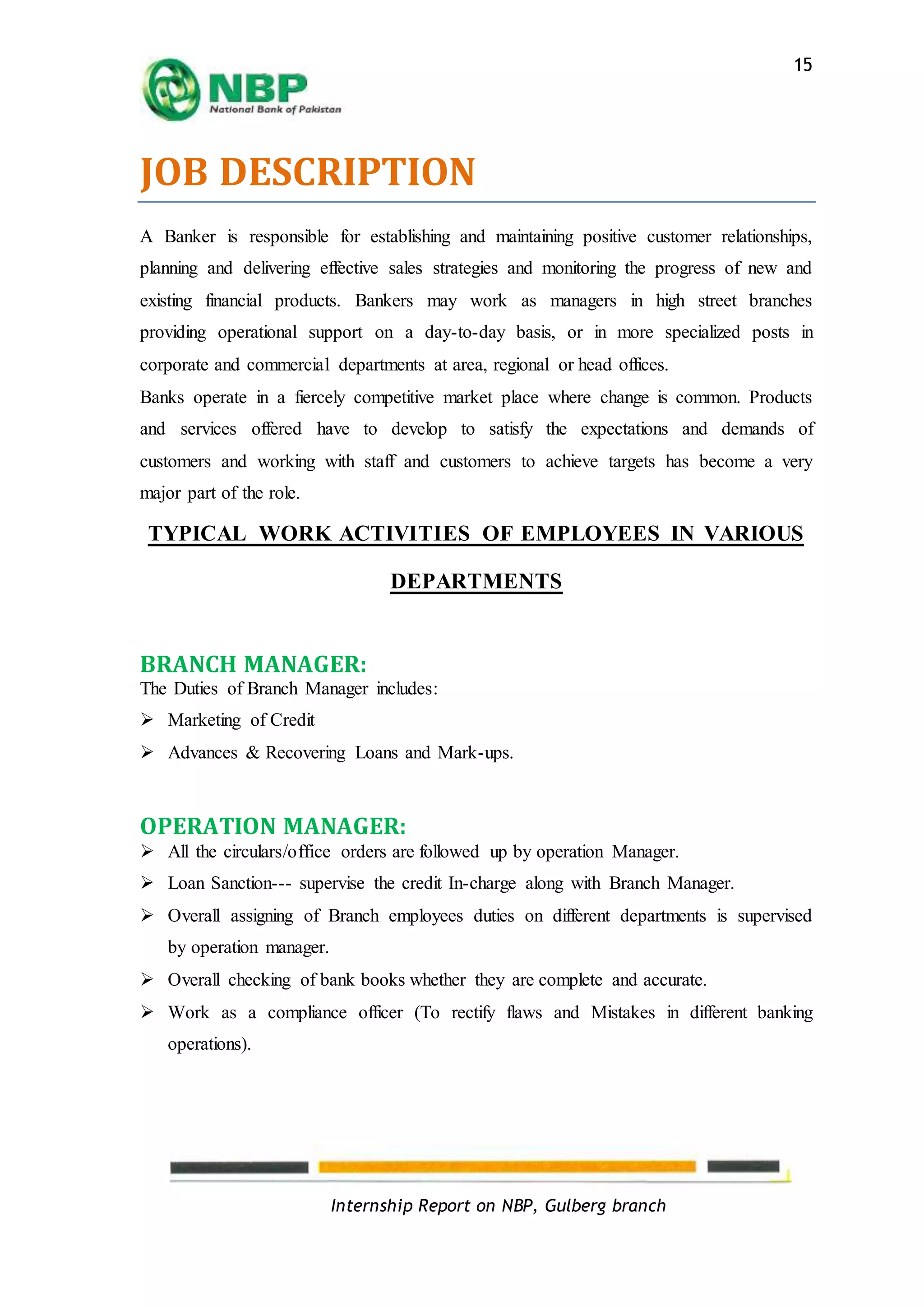 Internship Report on NBP, Gulberg branch
15
JOB DESCRIPTION
A Banker is responsible for establishing and maintaining positive customer relationships,
planning and delivering effective sales strategies and monitoring the progress of new and
existing financial products. Bankers may work as managers in high street branches
providing operational support on a day-to-day basis, or in more specialized posts in
corporate and commercial departments at area, regional or head offices.
Banks operate in a fiercely competitive market place where change is common. Products
and services offered have to develop to satisfy the expectations and demands of
customers and working with staff and customers to achieve targets has become a very
major part of the role.
TYPICAL WORK ACTIVITIES OF EMPLOYEES IN VARIOUS
DEPARTMENTS
BRANCH MANAGER:
The Duties of Branch Manager includes:
 Marketing of Credit
 Advances & Recovering Loans and Mark-ups.
OPERATION MANAGER:
 All the circulars/office orders are followed up by operation Manager.
 Loan Sanction--- supervise the credit In-charge along with Branch Manager.
 Overall assigning of Branch employees duties on different departments is supervised
by operation manager.
 Overall checking of bank books whether they are complete and accurate.
 Work as a compliance officer (To rectify flaws and Mistakes in different banking
operations).
 